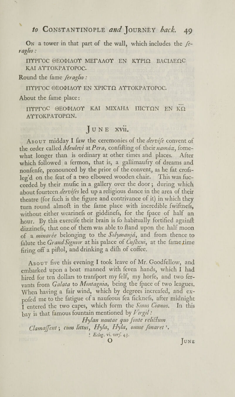 On a tower in that part of the wall, which includes the fe- raglto: nrproc ©Eo$iAor MErAAor en ktpih baciaeoc KAI ATTOKPATOPOC. Round the fame feraglio : nrproc ©eo<x>iaot en xpicto attokpatopoc. About the fame place: nrproc ©eo<j>iaot kai mixaha nicTON en ka ATTOKPATOPHN. June xvii. About midday I faw the ceremonies of the dervtfe convent of the order called Meulevt atPera, confiding of their namaz, fome- what longer than is ordinary at other times and places. After which followed a fermon, that is, a gallimaufry of dreams and nonfenfe, pronounced by the prior of the convent, as he fat crofs- leg’d on the feat of a two elbowed wooden chair. This was fuc- ceeded by their mufic in a gallery over the door; during which about fourteen dervifes led up a religious dance in the area of their theatre (for fuch is the figure and contrivance of it) in which they turn round almoft in the fame place with incredible fwiftnefs, without either wearinefs or giddinefs, for the fpace of half an hour. By this exercife their brain is fo habitually fortified againft dizzinefs, that one of them was able to hand upon the half moon of a mmaree belonging to the Solymanja, and from thence to falute the GrandSigmor at his palace of Cufhcut, at the famejtime firing off a piftol, and drinking a difh of coffee. About five this evening I took leave of Mr. Goodfellow, and embarked upon a boat manned with feven hands, which I had hired for ten dollars to tranfport my felf, my horfe, and two fer- vants from Galata to Montagma, being the fpace of two leagues. When having a fair wind, which by degrees increafed, and ex- pofed me to the fatigue of a naufeous fea ficknefs, after midnight I entered the two capes, which form the Stmts Ctanus. In this bay is that famous fountain mentioned by Firgtl: Hylan nautae quo fonte reliclum Cl am a [fen t; cum littus, Hyla, Hyla, omne fonaret \ * Eclog. vi. verf 43. O June