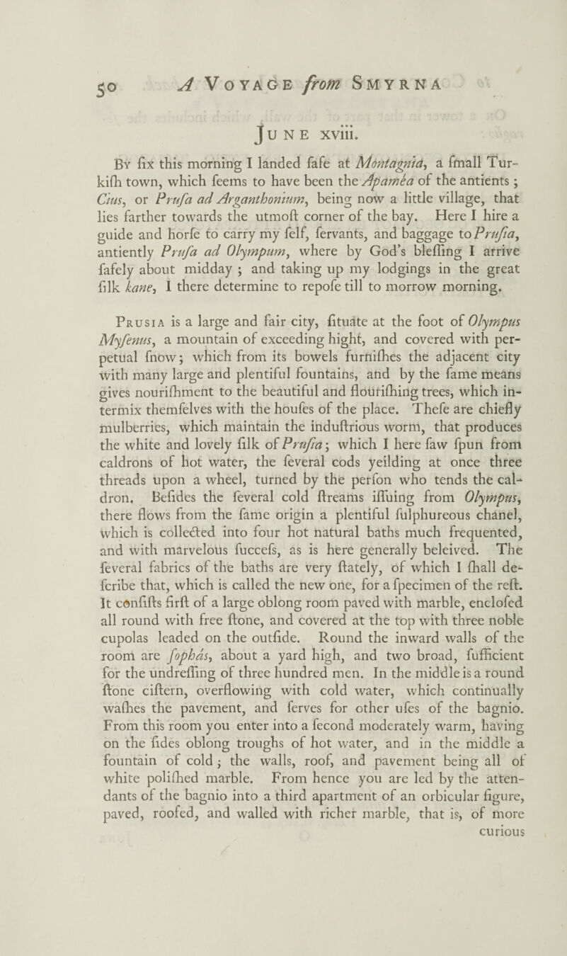 s° June xviii. By fix this morning I landed fafe at Montagnia, a fmall Tur¬ kish town, which Teems to have been the Apamea of the antients; C/us, or Prufa ad Arganthomum, being now a little village, that lies farther towards the utmoft comer of the bay. Here I hire a guide and horfe to carry my felf, fervants, and baggage toPrufia, antiently Prufa ad Olympian, where by God’s bleffing I arrive fafely about midday ; and taking up my lodgings in the great fdk kane, I there determine to repofe till to morrow morning. Prusia is a large and fair city, Situate at the foot of Olympus Myfenus, a mountain of exceeding hight, and covered with per¬ petual Snow; which from its bowels furnifhes the adjacent city with many large and plentiful fountains, and by the fame means gives nourishment to the beautiful and flourishing trees, which in¬ termix themfelves with the houfes of the place. Thefe are chiefly mulberries, which maintain the induftrious worm, that produces the white and lovely fllk of Prufia\ which I here faw fpun from caldrons of hot water, the feveral cods yeilding at once three threads upon a wheel, turned by the perfon who tends the cal¬ dron. Befldes the feveral cold Streams ifluing from Olympus, there flows from the fame origin a plentiful Sulphureous chanel, which is collected into four hot natural baths much frequented, and with marvelous fuccefs, as is here generally beleived. The feveral fabrics of the baths are very Stately, of which I Shall de- fcribe that, which is called the new one, for a Specimen of the reSL It cAnfifts flrft of a large oblong room paved with marble, enclofcd all round with free Stone, and covered at the top with three noble cupolas leaded on the outflde. Round the inward walls of the room are fophds, about a yard high, and two broad, Sufficient for the undreSTing of three hundred men. In the middle is a round ftone ciftern, overflowing with cold water, which continually waShes the pavement, and Serves for other ufes of the bagnio. From this room you enter into a Second moderately warm, having on the fldes oblong troughs of hot water, and in the middle a fountain of cold ■, the walls, roof, and pavement being all of white poliShed marble. From hence you are led by the atten¬ dants of the bagnio into a third apartment of an orbicular figure, paved, roofed, and walled with richer marble, that is, of more curious
