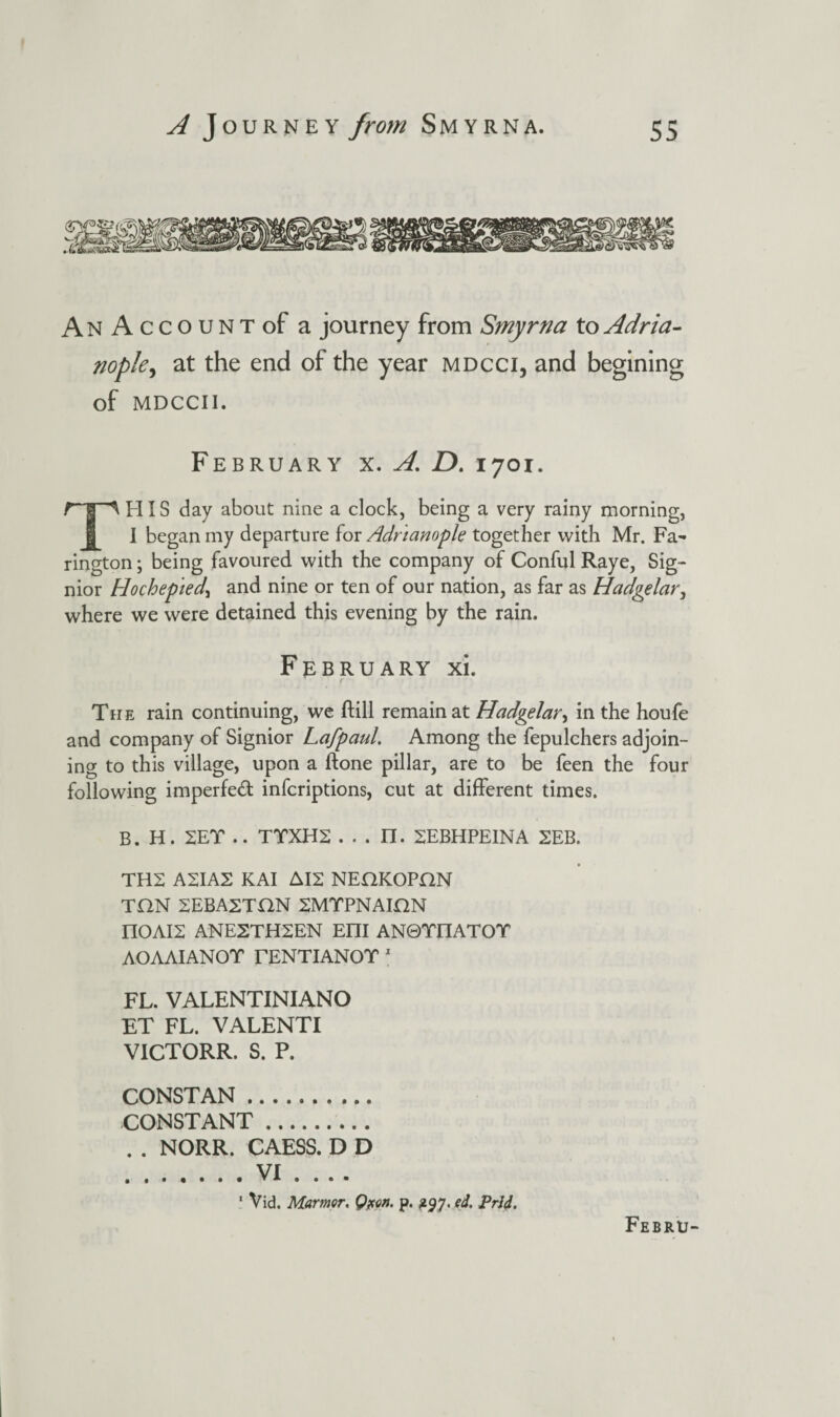 An AccouNTof a journey from Smyrna toAdria- nople^ at the end of the year mdcci, and begining of MDCCII. February x. A. D. 1701. HIS day about nine a dock, being a very rainy morning, 1 began my departure for Adr'ianople together with Mr. Fa- rington; being favoured with the company of Conful Raye, Sig- nior Hochep 'iedy and nine or ten of our nation, as far as Hadgelar, where we were detained this evening by the rain. February xi. The rain continuing, we (till remain at Hadgelar, in the houfe and company of Signior Lafpaul. Among the fepulchers adjoin¬ ing to this village, upon a (tone pillar, are to be feen the four following impeded infcriptions, cut at different times. B. H. SET .. TTXH2 . . . II. 2EBHPEINA SEB. TH2 A2IA2 KAI AI2 NEUKOPON TON SEBASTON SMTPNAIHN nOAIS ANE2TH2EN Em AN0TEIATOT AOAAIANOT TENTIANOT 1 FL. VALENTINIANO ET FL. VALENTI VICTORR. S. P. CONSTAN. CONSTANT. . . NORR. CAESS. D D .VI .... 1 Vid. Manner, Qpen. p. 297. ed. Prii.