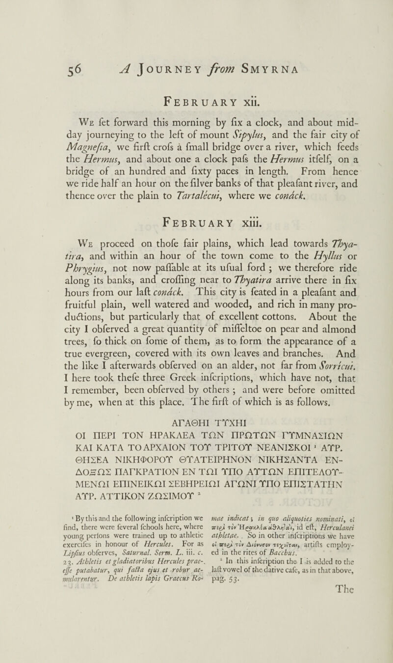 February xii. We fet forward this morning by fix a clock, and about mid¬ day journeying to the left of mount Sipylus, and the fair city of Magnefia, we firfb crofs a fmall bridge over a river, which feeds the Hermus, and about one a clock pafs the Hermus itfelf, on a bridge of an hundred and fixty paces in length. From hence we ride half an hour on the filver banks of that pleafant river, and thence over the plain to Tartalecui, where we condck. February xiii. We proceed on thofe fair plains, which lead towards Thya- itra, and within an hour of the town come to the Hyllus or Phrygtus, not now pafiable at its ufual ford ; we therefore ride along its banks, and eroding near to Thyatira arrive there in fix hours from our laft condck. This city is feated in a pleafant and fruitful plain, well watered and wooded, and rich in many pro¬ ductions, but particularly that of excellent cottons. About the city I obferved a great quantity of mifleltoe on pear and almond trees, fo thick on fome of them, as to form the appearance of a true evergreen, covered with its own leaves and branches. And the like I afterwards obferved on an alder, not far from Sorricui. 1 here took thefe three Greek inferiptions, which have not, that I remember, been obferved by others ; and were before omitted by me, when at this place. The firft of which is as follows. ArAOHI TYXHI OI I1EPI TON HPAKAEA THN nPQTON rTMNASBQN KAI KATA TO APXAION TOT TPITOT NEANISKOl 1 ATP. ©H2EA NIICHTOPOT ©TATEIPHNON NIKH2ANTA EN- AOBHS nATKPATION EN THI TIIO ATTON EI1ITEAOT- MENOI EPIINEIKni 2EBHPEIHI ATONI TOO EniSTATHN ATP. ATTIKON ZH2IMOT 2 1 By this and the following infeription we mae indicate in quo aliquoties nominally d find, there were feveral fchools here, where -xtgj, tov dSAnlcii, id efi, Herculanei young perlons were trained up to athletic atfrletae. So in other inferiptions we have exerciles in honour of Hercules. For as ol to\ Aiontrov n^vnou, artifls employ- Lipfius obferves, Saturnal. Serm. L. iii. c. ed in the rites of Bacchus. 23. Athletis etgladiatoribus Hercules prae-. 1 In this infeription the I is added to the ejfe putabatur, qui fafta ejus et robur ae- laft vowel of the dative cafe, as in that above, mularentur. De athletis lapis Graecus Ro- pag. 53. The