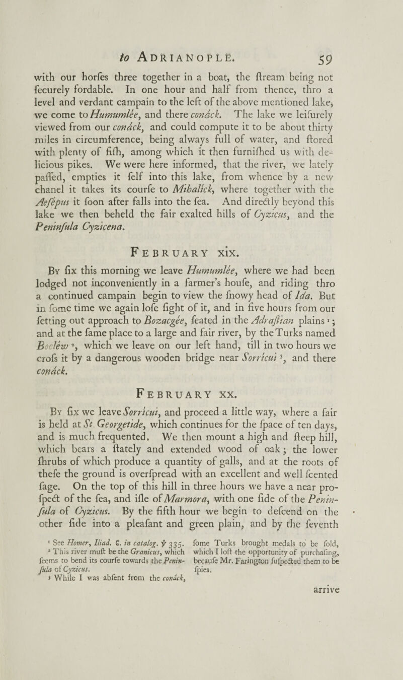 with our horfes three together in a boat, the ftream being not fecurely fordable. In one hour and half from thence, thro a level and verdant campain to the left of the above mentioned lake, we come to Humumlee^ and there condck. The lake we leifurely viewed from our condck, and could compute it to be about thirty miles in circumference, being always full of water, and ftored with plenty of fifh, among which it then furnifhed us with de¬ licious pikes. We were here informed, that the river, we lately palled, empties it felf into this lake, from whence by a new chanel it takes its courfe to Mihalick, where together with the Aefepus it foon after falls into the fea. And directly beyond this lake we then beheld the fair exalted hills of Cyzicus, and the Pemnfula Cyzicena. February xix. By fix this morning we leave Humumlee, where we had been lodged not inconveniently in a farmer’s houfe, and riding thro a continued campain begin to view the fnowy head of Ida. But in fome time we again lofe fight of it, and in five hours from our fetting out approach to Bozacgee, feated in the Adraftian plains1 * and at the fame place to a large and fair river, by the Turks named Boclew 2, which we leave on our left hand, till in two hours we crofs it by a dangerous wooden bridge near Sorrtcui 3, and there condck. February xx. By fix wc leave Sorricui, and proceed a little way, where a fair is held at St. Georgetide, which continues for the fpace of ten days, and is much frequented. We then mount a high and deep hill, which bears a ftately and extended wood of oak ; the lower fhrubs of which produce a quantity of galls, and at the roots of thefe the ground is overfpread with an excellent and well fcented fage. On the top of this hill in three hours we have a near pro- fpedt of the fea, and ifle of Marmora, with one fide of the Pemn¬ fula of Cyzicus. By the fifth hour we begin to defcend on the other fide into a pleafant and green plain, and by the feventh 1 See Homer, Iliad. 6. in catalog, 335. fome Turks brought medals to be fold, 1 This river muft be the Granicus, which which I loft the opportunity of purchafing, feems to bend its courfe towards the Penin- becaufe Mr. Farington fufpedted them to be fula of Cyzicus. Ipies. 3 While I was abfent from the condck, arrive