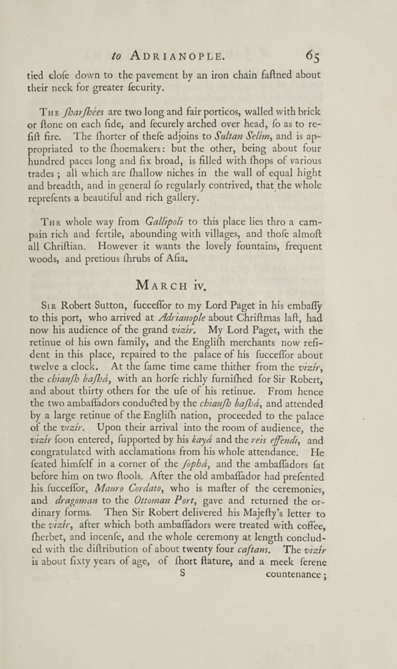 tied clofe down to the pavement by an iron chain faftned about their neck for greater fecurity. The fharfhees are two long and fair porticos, walled with brick or done on each fide, and fecurely arched over head, fo as to re- fift fire. The fhorter of thefe adjoins to Sultan Selim, and is ap¬ propriated to the fhoemakers: but the other, being about four hundred paces long and fix broad, is filled with fhops of various trades ; all which are fhallow niches in the wall of equal hight and breadth, and in general fo regularly contrived, that the whole reprefents a beautiful and rich gallery. The whole way from Gallipoli to this place lies thro a cam- pain rich and fertile, abounding with villages, and thofe almoft all Chriftian. However it wants the lovely fountains, frequent woods, and pretious fhrubs of Afia. March iv. Sir Robert Sutton, fucceflor to my Lord Paget in his embafly to this port, who arrived at Adrianople about Chriftmas laft, had now his audience of the grand vizir. My Lord Paget, with the retinue of his own family, and the Englifh merchants now refi- dent in this place, repaired to the palace of his fucceflor about twelve a clock. At the fame time came thither from the vizir, the chiaufh bafhd, with an horfe richly furnifhed for Sir Robert, and about thirty others for the ufe of his retinue. From hence the two ambafladors conducted by the chiaufh bafl:a, and attended by a large retinue of the Englifh nation, proceeded to the palace of the vizir. Upon their arrival into the room of audience, the vizir foon entered, fupported by his kaya and the rets effendi, and congratulated with acclamations from his whole attendance. He feated himfelf in a corner of the fopha, and the ambafladors fat before him on two ftools. After the old ambaflador had prefented his fucceflor, Mauro Cordato, who is mafter of the ceremonies, and dragoman to the Ottoman Port, gave and returned the or¬ dinary forms. Then Sir Robert delivered his Majefty’s letter to the vizir, after which both ambafladors were treated with coffee, fherbet, and incenfe, and the whole ceremony at length conclud¬ ed with the diftri'bution of about twenty four caftans. The vizir is about fixty years of age, of fhort ftature, and a meek ferene S countenance;