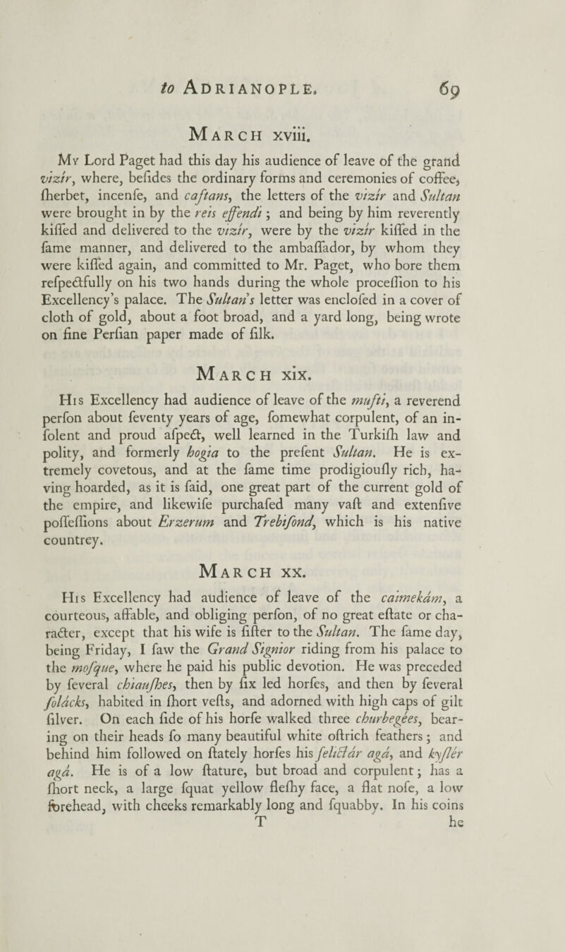 March xviii. Mr Lord Paget had this day his audience of leave of the grand vizir, where, befides the ordinary forms and ceremonies of coffee, fherbet, incenfe, and caftans, the letters of the vizir and Sultan were brought in by the rets ejfendi; and being by him reverently kiffed and delivered to the vizir, were by the vizir kiffed in the fame manner, and delivered to the ambaffador, by whom they were kiffed again, and committed to Mr. Paget, who bore them refpeCtfully on his two hands during the whole proceffion to his Excellency’s palace. The Sultans letter was enclofed in a cover of cloth of gold, about a foot broad, and a yard long, being wrote on fine Perfian paper made of filk. March xix. His Excellency had audience of leave of the mufti, a reverend perfon about feventy years of age, fomewhat corpulent, of an in- folent and proud afpeCt, well learned in the Turkifh law and polity, and formerly hofia to the prefent Sultan. He is ex¬ tremely covetous, and at the fame time prodigioufiy rich, ha¬ ving hoarded, as it is faid, one great part of the current gold of the empire, and likewife purchafed many vaft and extenfive poffeffions about Erzerum and Trebifond\ which is his native countrey. March xx. His Excellency had audience of leave of the caimekam, a courteous, affable, and obliging perfon, of no great eftate or cha¬ racter, except that his wife is filter to the Sidtan. The fame day, being Friday, I faw the Grand Signior riding from his palace to the mofque, where he paid his public devotion. He was preceded by feveral chiaufhes, then by fix led horfes, and then by feveral folacks, habited in Ihort vefts, and adorned with high caps of gilt filver. On each fide of his horfe walked three chnrbegees, bear¬ ing on their heads fo many beautiful white oftrich feathers; and behind him followed on ftately horfes his feliclar agd, and kyflcr oga. He is of a low ftature, but broad and corpulent; has a fhort neck, a large fquat yellow flefhy face, a flat nofe, a low forehead, with cheeks remarkably long and fquabby. In his coins T he