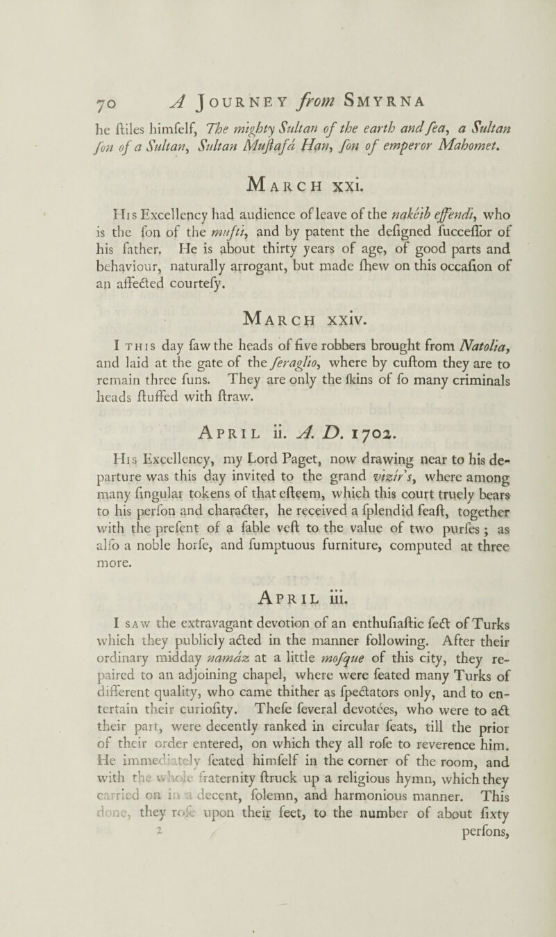 he lilies himfelf, The mighty Sultan of the earth and fea, a Sultan fon of a Sultan, Sultan Mujlafd Han, fon of emperor Mahomet. March xxi. His Excellency had audience of leave of the nakeib ejfendi, who is the fon of the mufti, and by patent the deligned fuccelTor of his father. He is about thirty years of age, of good parts and behaviour, naturally arrogant, but made fhew on this occafion of an affeded courtefy. March xxiv. I this day fawthe heads of five robbers brought from Natolia, and laid at the gate of the feraglio, where by cullom they are to remain three funs. They are only the (kins of fo many criminals heads Huffed with ftraw. April ii. A D. 1702. His Excellency, my Lord Paget, now drawing near to his de¬ parture was this day invited to the grand vizir r, where among many fingular tokens of thatefteem, which this court truely bears to his perfon and charader, he received a fplendid fealf, together with the prefent of a fable veil to the value of two purfes; as alfo a noble horfe, and fumptuous furniture, computed at three more. April iii. I saw the extravagant devotion of an enthufiaftic fed of Turks which they publicly aded in the manner following. After their ordinary midday namaz at a little mofque of this city, they re¬ paired to an adjoining chapel, where were feated many Turks of different quality, who came thither as fpedators only, and to en¬ tertain their curiofity. Thefe feveral devotees, who were to ad their part, were decently ranked in circular feats, till the prior of their order entered, on which they all rofe to reverence him. He immediately feated himfelf in the corner of the room, and with the whole Taternity ftruck up a religious hymn, which they carried on ia decent, folemn, and harmonious manner. This done, they red upon their feet, to the number of about fixty perfons,