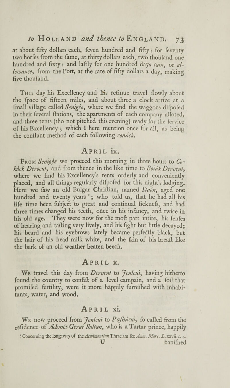 at about fifty dollars each, feven hundred and fifty: for feventy' two horfes from the fame, at thirty dollars each, two thoufand one hundred and fixty: and laftly for one hundred days tain, or al¬ lowance, from the Port, at the rate of fifty dollars a day, making five thoufand. This day his Excellency and his retinue travel flowly about the fpace of fifteen miles, and about three a clock arrive at a fmall village called Senigee, where we find the waggons difpofed in their feveral ftations, the apartments of each company alloted, and three tents (tho not pitched this evening) ready for the fervice of his Excellency ; which 1 here mention once for all, as being the conftant method of each following conacL April ix. From Senigee we proceed this morning in three hours to Co- hick Derocut, and from thence in the like time to Boiak Dervent, where we find his Excellency’s tents orderly and conveniently placed, and all things regularly difpofed for this night’s lodging. Here we faw an old Bulgar Chriftian, named Staon, aged one hundred and twenty years 1; who told us, that he had all his life time been fubjedt to great and continual ficknefs, and had three times changed his teeth, once in his infancy, and twice in his old age. They were now for the moft part intire, his fenfes of hearing and tailing very lively, and his fight but little decayed; his beard and his eyebrows lately became perfectly black, but the hair of his head milk white, and the Ikin of his breaft like the bark of an old weather beaten beech. April x. We travel this day from Dervent to Jenicui, having hitherto found the country to confift of a level campain, and a foil that promifed fertility, were it more happily furnifhed with inhabi¬ tants, water, and wood. April xi. We now proceed from Jenkui to Pajhacui> fo called from the refidence of Achmet Gerai Sultan, who is a Tartar prince, happily l Concerning the longevity of the Aemimontian Thracians fee Amm. Marc. L. xxvii. c. 4, U banifhed