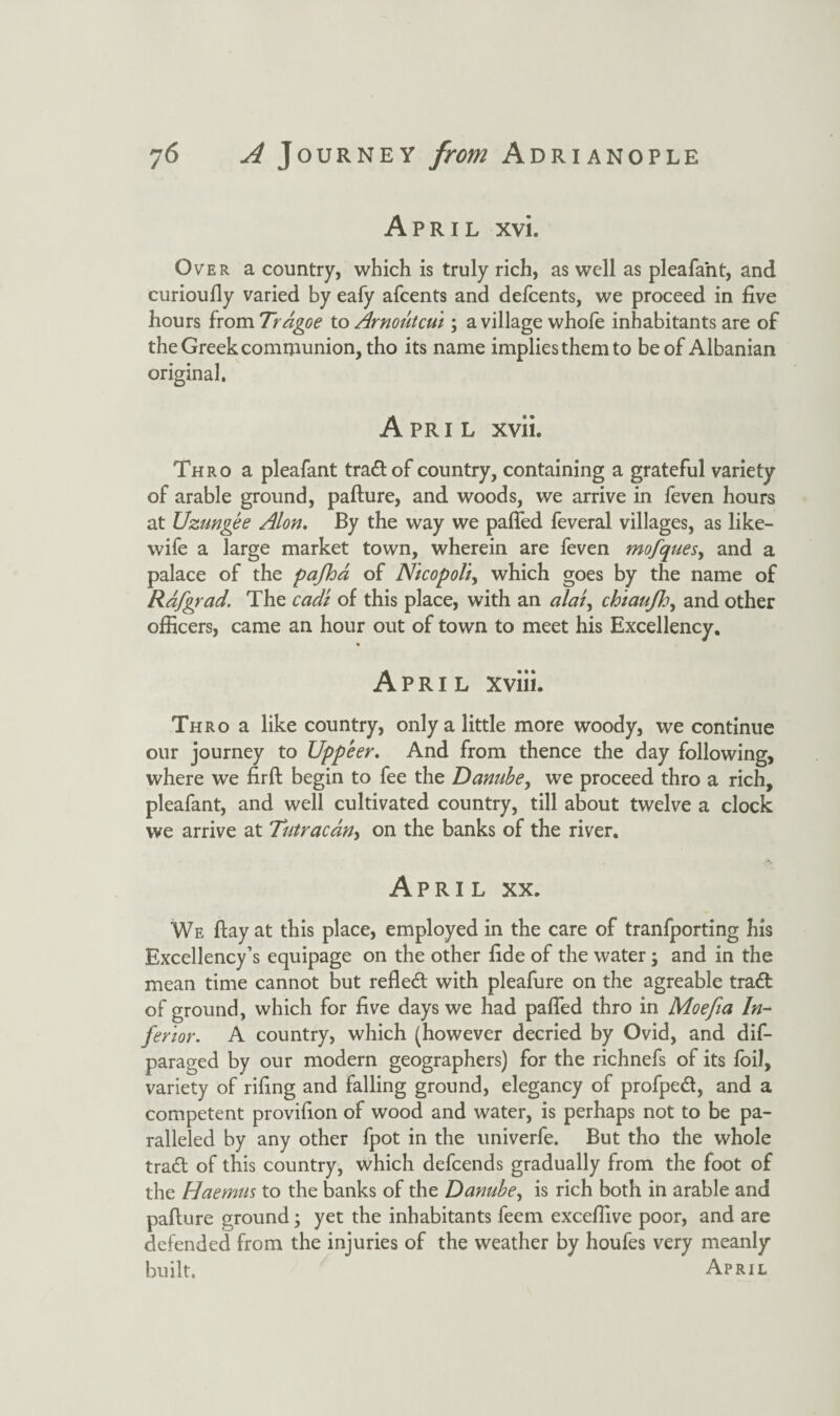 April xvi. Over a country, which is truly rich, as well as pleafa'nt, and curioufly varied by eafy afcents and defcents, we proceed in five hours from Tragoe to Arnoutcui; a village whofe inhabitants are of the Greek communion, tho its name implies them to be of Albanian original. April xvii. Thro a pleafant trad of country, containing a grateful variety of arable ground, pafture, and woods, we arrive in feven hours at Uzungee Alon. By the way we pafled feveral villages, as like- wife a large market town, wherein are feven mofques, and a palace of the pafha of NicopoU> which goes by the name of Rdf grad. The cadi of this place, with an ala$y chiauJJj, and other officers, came an hour out of town to meet his Excellency. April xviii. Thro a like country, only a little more woody, we continue our journey to Uppeer. And from thence the day following, where we firft begin to fee the Danube, we proceed thro a rich, pleafant, and well cultivated country, till about twelve a clock we arrive at Tutracdny on the banks of the river. April xx. We flay at this place, employed in the care of tranfporting his Excellency’s equipage on the other fide of the water; and in the mean time cannot but refled with pleafure on the agreable trad of ground, which for five days we had pafled thro in Moefia In¬ ferior. A country, which (however decried by Ovid, and dis¬ paraged by our modern geographers) for the richnefs of its foil, variety of riling and falling ground, elegancy of profped, and a competent provifion of wood and water, is perhaps not to be pa¬ ralleled by any other fpot in the univerfe. But tho the whole trad of this country, which defcends gradually from the foot of the Haemus to the banks of the Danube, is rich both in arable and pallure ground; yet the inhabitants feem exceflive poor, and are defended from the injuries of the weather by houfes very meanly built. April