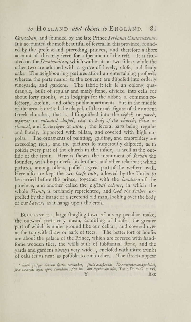 Catrochdn, and founded by the late Prince Serbanus Cantacuzenns. It is accounted the mod; beautiful of feveralin this province, found¬ ed by the prefent and preceding princes ,• and therefore a fhort account of this may ferve for a fpecimen of the red:. It is fttu- ated on the Dembowitza, which wadies it on two fides; while the other two are adorned with a grove of lovely, clofe, and fhady oaks. The neighbouring paftures afford an entertaining profpeCt, whereas the parts nearer to the convent are difpofed into orderly vineyards, and gardens. The fabric it felf is an oblong qua¬ drangle, built of regular and maffy ftone, divided into cells for about forty monks, with lodgings for the abbot, a common re¬ fectory, kitchin, and other public apartments. But in the middle of the area is ereCted the chapel, of the exaCt figure of the antient Greek churches, that is, diftinguifhed into the vdfirfe or porch, w^ovkos or outward chapel, vdoG or body of the church, or chancel, and dvaixrrigiov or altar ; the feveral parts being regular and ftately, fupported with pillars, and covered with high cu¬ polas. The ornaments of painting, gilding, and embroidery are exceeding rich; and the pictures fo numeroufly difpofed, as to poffefs every part of the church in the infide, as well as the out- fide of the front. Here is fhewn the monument of Serb an the founder, with his princefs, his brother, and other relations; whofe pictures, among others, poffefs a great part of the weffern wall. Here alfo are kept the two horfe tads, allowed by the Turks to be carried before this prince, together with the bandiera of the province, and another called the pafchdl colours, in which the whole Trinity is profanely reprefented, and God the Father ex- preffed by the image of a reverend old man, looking over the body of our Savior, as it hangs upon the crofs. Bucurest is a large ftragling town of a very peculiar make, the outward parts very mean, confifting of houfes, the greater part of which is under ground like our cellars, and covered over at the top with ftraw or bark of trees. The better fort of houfes are about the palace of the Prince, which are covered with hand- fome wooden tiles, the walls built of fubftantial ftone, and the yards and gardens always very wide *, enclofed with intire trunks of oaks fet as near as poftible to each other. The ftreets appear 1 Suam quifque domum fpatio circundat, fcitia aedificandi. Ne caementorum apudillos, fiue adverfus cafus ignis remedium, five in- aut tegularum ufus. Tacit. De m. G. c. xvi. Y like