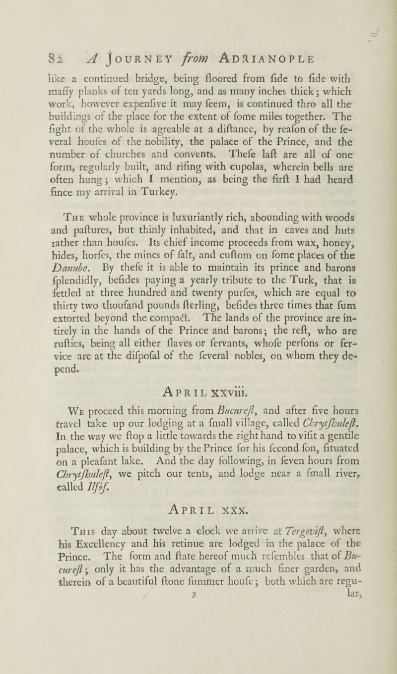 like a continued bridge, being floored from fide to fide with maffy planks of ten yards long, and as many inches thick; which work, however expendve it may feem, is continued thro all the buildings of the place for the extent of fome miles together. The fight of the whole is agreable at a diftance, by reafon of the fe- veral houfes of the nobility, the palace of the Prince, and the number of churches and convents. Thefe laft are all of one form, regularly built, and riling with cupolas, wherein bells are often hung ; which I mention, as being the firft I had heard fince my arrival in Turkey. The whole province is luxuriantly rich, abounding with woods and paftures, but thinly inhabited, and that in caves and huts rather than houfes. Its chief income proceeds from wax, honey, hides, horfes, the mines of fait, and cuflom on fome places of the Danube. By thefe it is able to maintain its prince and barons fplendidly, befides paying a yearly tribute to the Turk, that is fettled at three hundred and twenty purfes, which are equal to thirty two thoufand pounds fferling, befides three times that fum extorted beyond the compaft. The lands of the province are in- tirely in the hands of the Prince and barons; the reft, who are ruftics, being all either flaves or fervants, whofe perfons or fer- vice are at the difpofal of the feveral nobles, on whom they de- April xxviii. We proceed this morning from Bucureft, and after five hours travel take up our lodging at a fmall village, called Chryt/hulefl. In the way we flop a little towards the right hand to vifit a gentile palace, which is building by the Prince for his fecond fon, fituated on a pleafant lake. And the day following, in feven hours from Chrytjhuleft, we pitch our tents, and lodge near a fmall river, called Jlfift April xxx. This day about twelve a clock we arrive at Tergovifi, where Ms Excellency and his retinue are lodged in the palace of the Prince. The form and ftate hereof much refembles that of Bu¬ cureft ; only it has the advantage of a much finer garden, and therein of a beautiful ftone fummer houfe; both which are regu- 3 lar.