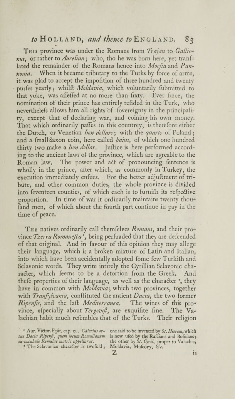 This province was under the Romans from Trajan to Gallic- nus, or rather to Aurelian; who, tho he was born here, yet trans¬ lated the remainder of the Romans hence into Mocfia and Pan¬ noma. When it became tributary to the Turks by force of arms, it was glad to accept the impofition of three hundred and twenty purfes yearly 3 whilft Moldavia, which voluntarily fubmitted to that yoke, was afiefled at no more than fixty. Ever fince, the nomination of their prince has entirely refided in the Turk, who neverthelefs allows him all rights of fovereignty in the principali¬ ty, except that of declaring war, and coining his own money. That which ordinarily pafles in this countrey, is therefore either the Dutch, or Venetian lion dollars; with the quarts of Poland ; and a fmall Saxon coin, here called bains, of which one hundred thirty two make a lion dollar. Juftice is here performed accord¬ ing to the ancient laws of the province, which are agreable to the Roman law. The power and a£t of pronouncing fentence is wholly in the prince, after which, as commonly in Turkey, the execution immediately enfues. For the better adjuftment of tri¬ bute, and other common duties, the whole province is divided into feventeen counties, of which each is to furnifh its refpedtive proportion. In time of war it ordinarily maintains twenty thou- fand men, of which about the fourth part continue in pay in the time of peace. The natives ordinarily call themfelves Romans, and their pro¬ vince Tzerra Romanefca \ being perfuaded that they are defcended of that original. And in favour of this opinion they may allege their language, which is a broken mixture of Latin and Italian, into which have been accidentally adopted fome few Turkifh and Sclavonic words. They write intirely the Cyrillian Sclavonic cha¬ racter, which feems to be a detortion from the Greek. And thefe properties of their language, as well as the character % they have in common with Moldavia\ which two provinces, together with Tranfylvama, conftituted the antient Dacia, the two former RipenJiSj and the laft Mediterranea. The wines of this pro¬ vince, efpecially about Tergovift, are exquifite fine. The Va- lachian habit much refembles that of the Turks. Their religion 1 Aur. Vi&or. Epit. cap. xl. Galerius or- tus Dacia Ripevfi, quem locum Romulianum ex vocabulo Romulae matris appellarat. 1 The Sclavonian character is twofold ; one faid to be invented by St. Hierom, which is now ufed by the Rafcians and Bofnians; the other by St. Cyril, proper to Valachia* Moldavia, Mufcovy, &c. Z is