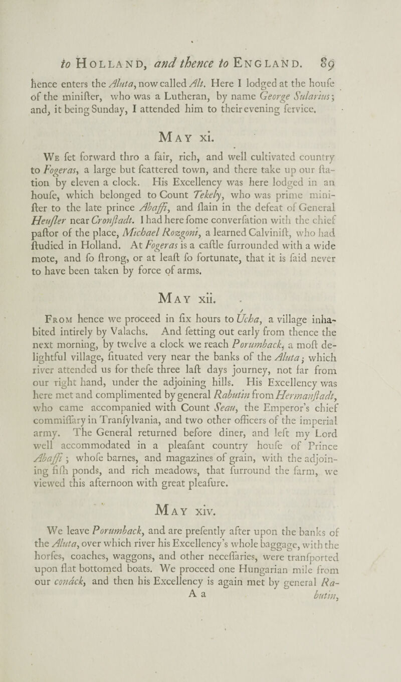 hence enters the Aluta, now called Alt. Here I lodged at the houfe of the minifter, who was a Lutheran, by name George Sul anus; and, it being Sunday, I attended him to theirevening fervice. May xi. We fet forward thro a fair, rich, and well cultivated country to Fogeras, a large but fcattered town, and there take up our fta- tion by eleven a clock. His Excellency was here lodged in an houfe, which belonged to Count Tekely, who was prime mini¬ fter to the late prince Abaffi, and flain in the defeat of General Heufler near Cronfladt. I had here fome converfation with the chief paftor of the place, Michael Rozgoni, a learned Calvinift, who had ftudied in Holland. At Fogeras is a caftle furrounded with a wide mote, and fo ftrong, or at lead: fo fortunate, that it is faid never to have been taken by force of arms. May xii. / From hence we proceed in fix hours to Ucha, a village inha¬ bited intirely by Valachs. And fetting out early from thence the next morning, by twelve a clock we reach Porumbacki a moft de¬ lightful village, fituated very near the banks of the Aluta; which river attended us for thefe three laft days journey, not far from our right hand, under the adjoining hills. His Excellency was here met and complimented by general Rabutin from Hermanftadt, who came accompanied with Count Seau, the Emperor’s chief commifTary in Tranfylvania, and two other officers of the imperial army. The General returned before diner, and left my Lord well accommodated in a pleafant country houfe of Prince Abaffi ; whofe barnes, and magazines of grain, with the adjoin¬ ing fifh ponds, and rich meadows, that furround the farm, we viewed this afternoon with great pleafure. May xiv. We leave Porumback, and are prefently after upon the banks of the Aluta, over which river his Excellency’s whole baggage, with the horfes, coaches, waggons, and other neceffaries, were tranfported upon flat bottomed boats. We proceed one Hungarian mile from our condck, and then his Excellency is again met by general Ra~ R a butm,