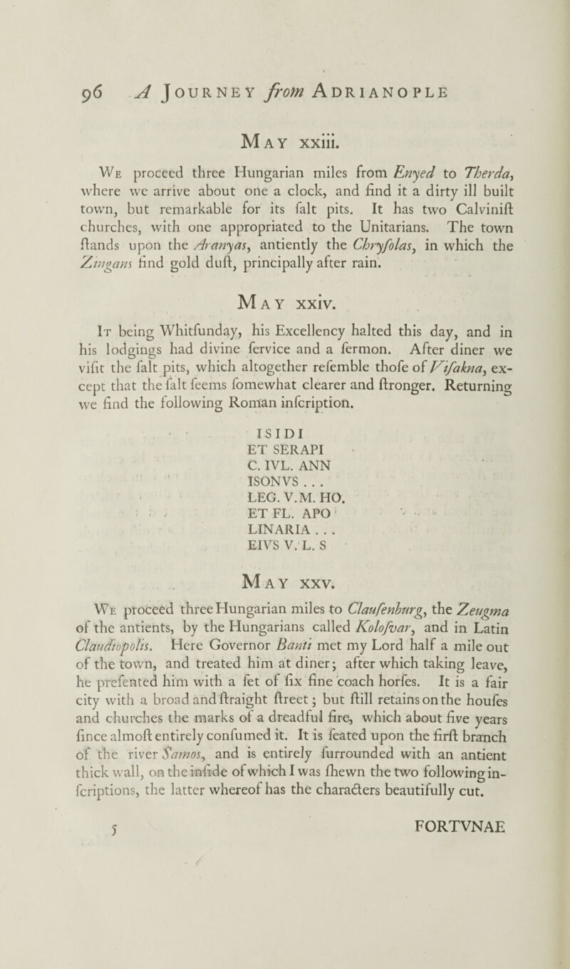 May xxiii. We proceed three Hungarian miles from Enyed to They da, where we arrive about one a clock, and find it a dirty ill built town, but remarkable for its fait pits. It has two Calvinift churches, with one appropriated to the Unitarians. The town Hands upon the Arandas, antiently the Chryfolas, in which the Zwgans find gold duft, principally after rain. May xxiv. It being Whitfunday, his Excellency halted this day, and in his lodgings had divine fervice and a fermon. After diner we vifit the fait pits, which altogether refemble thofe of Vtfakna, ex¬ cept that the fait feems fomewhat clearer and ftronger. Returning we find the following Roman infcription. ISIDI ET SERAPI C. IVL. ANN ISONVS . . . LEG. V.M. HO. ET FL. APO ; '• - LIN ARIA . . . EIVS V. L. S May xxv. We proceed three Hungarian miles to Claufenburg, the Zeugma of the antients, by the Hungarians called Kolofvar, and in Latin Claudiopolis. Here Governor Banti met my Lord half a mile out of the town, and treated him at diner; after which taking leave, he prefented him with a fet of fix fine coach horfes. It is a fair city with a broad and ftraight ftreet; but ftill retains on the houfes and churches the marks of a dreadful fire, which about five years fince almoft entirely conlumed it. It is feated upon the firft branch of the river Samos, and is entirely furrounded with an antient thick wall, on the infide of which I was fhewn the two following in- fcriptions, the latter whereof has the chara&ers beautifully cut. 5 FORTVNAE