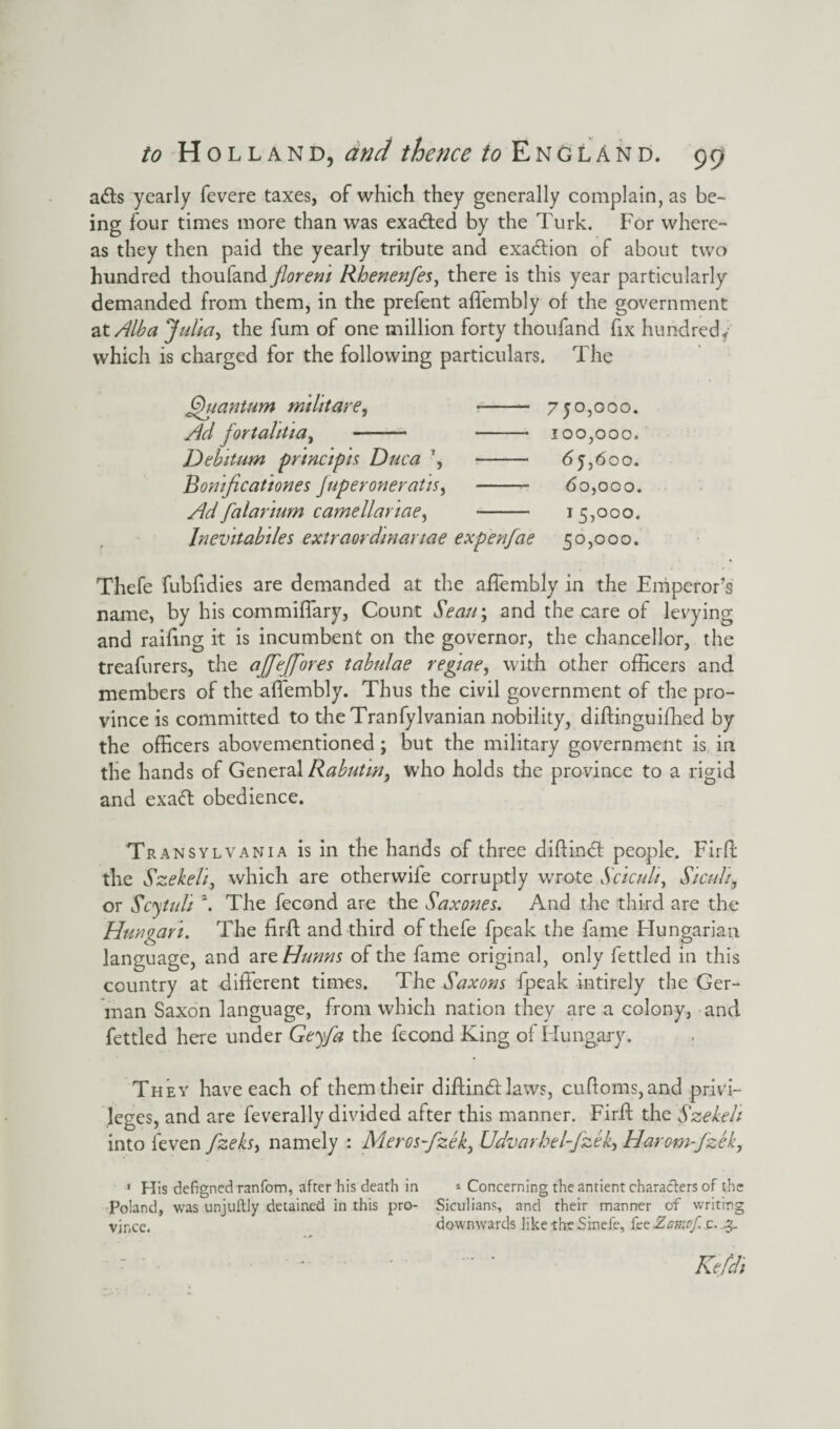 ads yearly fevere taxes, of which they generally complain, as be¬ ing four times more than was exaded by the Turk. For where¬ as they then paid the yearly tribute and exadion of about two hundred thoufand florem Rhenenfes, there is this year particularly demanded from them, in the prefent affembly of the government at Alba Julia > the fum of one million forty thoufand fix hundred* which is charged for the following particulars. The Quantum militare, -- 750,000. Ad jortahtia, - - 100,000. Debitum principis Duca ', -- 65,600. Bomficationes Juperoneratis, -- 60,000. Ad falarium camellariae, - 15,000. Inevitabiles extraordinartae expenfae 50,000. Thefe fubfidies are demanded at the affembly in the Emperor’s name, by his commiffary, Count Seem; and the care of levying and railing it is incumbent on the governor, the chancellor, the treafurers, the ajfejjores tabulae regiae, with other officers and members of the affembly. Thus the civil government of the pro¬ vince is committed to the Tranfylvanian nobility, diftinguifhed by the officers abovementioned; but the military government is in the hands of General Rabutw, who holds the province to a rigid and exad obedience. Transylvania is in the hands of three dillind: people. Fird the Szekeli, which are otherwife corruptly wrote .S'ciculi, Sicul/, or Scytuli z. The fecond are the Saxones. And the third are the Hun gar i. The firft and third of thefe fpeak the fame Hungarian language, and are Hunns of the fame original, only fettled in this country at different times. The Saxons fpeak intirely the Ger¬ man Saxon language, from which nation they are a colony, and fettled here under Geyfa the fecond King of Hungary. . They have each of them their diffindt laws, cuftoms,and privi¬ leges, and are feverally divided after this manner. Firff the Szekeh into ieven fzeks> namely : Meros-fzek, Udvarhel-fzek, Harem-fzek, 1 His defigned ranfom, after his death in * Concerning the antient characters of the Poland, was unjuftly detained in this pro- Sicilians, and their manner of writing vjr.ee. downwards like the Sinefe, feeZamof c. .3-