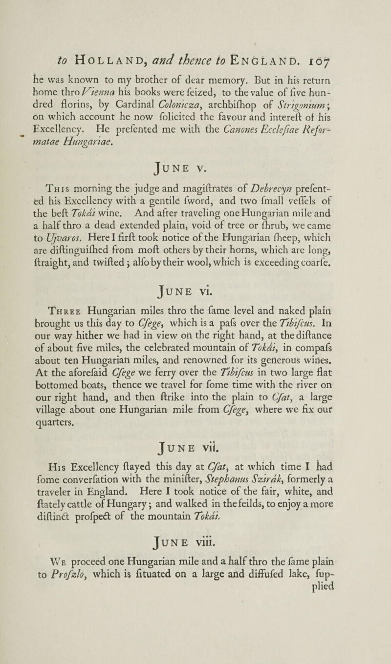 he was known to my brother of dear memory. But in his return home thro Vienna his books were feized, to the value of live hun~ dred florins, by Cardinal Colomcza, archbifhop of Strtgonium; on which account he now folicited the favour and intereft of his Excellency. He prefented me with the Canones Eccleftae Refer- matae Hunganae. June v. This morning the judge and magiftrates of Debrecen prefent¬ ed his Excellency with a gentile l'word, and two fmall veflels of the beft Tokai wine. And after traveling one Hungarian mile and a half thro a dead extended plain, void of tree or fhrub, we came to Ujvaros. Here I firft took notice of the Hungarian fheep, which are diftinguifhed from moll others by their horns, which are long, ftraight, and twifted \ alfo by their wool, which is exceeding coarfe. June vi. Three Hungarian miles thro the fame level and naked plain brought us this day to Cfege, which is a pafs over the Tibifcus. In our way hither we had in view on the right hand, at thediftance of about five miles, the celebrated mountain of Tokai> in compafs about ten Hungarian miles, and renowned for its geiierous wines. At the aforefaid Cfege we ferry over the Tibtfcus in two large flat bottomed boats, thence we travel for fome time with the river on our right hand, and then ftrike into the plain to Cfat, a large village about one Hungarian mile from Cfege, where we fix ouf quarters. June vii. His Excellency flayed this day at Cfat, at which time I had fome converfation with the minifter, Stephanas Szirak, formerly a traveler in England. Here I took notice of the fair, white, and ftately cattle of Hungary; and walked in thefeilds, to enjoy a more diftindt profpedt of the mountain Tokai. June viii. We proceed one Hungarian mile and a half thro the fame plain to Profzlo, which is fituated on a large and diflufed lake, fup- plied