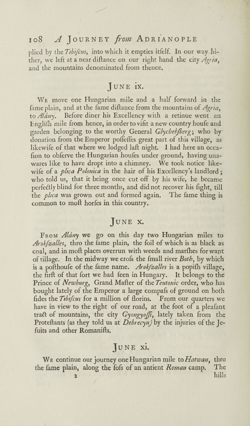 plied by the Tibifcus^ into which it empties itfelf. In our way hi¬ ther, we left at a near diftance on our right hand the city Agr 'tay and the mountains denominated from thence. June ix. We move one Hungarian mile and a half forward in the fame plain, and at the fame diftance from the mountains of Agnay to Alany. Before diner his Excellency with a retinue went an Englifh mile from hence, in order to vifit a new country houfe and garden belonging to the worthy General Glychebjberg\ who by donation from the Emperor poflefies great part of this village, as likewife of that where we lodged laft night. I had here an occa- fion to obferve the Hungarian houfes under ground, having una¬ wares like to have dropt into a chimney. We took notice like¬ wife of a plica Polonica in the hair of his Excellency’s landlord ; who told us, that it being once cut off by his wife, he became perfectly blind for three months, and did not recover his light, till the plica was grown out and formed again. The fame thing is common to moll; horfes in this country. June x. From Aldny we go on this day two Hungarian miles to Arohfzalles, thro the fame plain, the foil of which is as black as coal, and in mod: places overrun with weeds and marfhes for wapt of tillage. In the midway we crofs the fmall river Both, by which is a pofthoufe of the fame name. Arokfzalles is a popifh village, the firft of that fort we had feen in Hungary. It belongs to the Prince of Newburgh Grand Mafler of the Teutonic order, who has bought lately of the Emperor a large compafs of ground on both lides the Ttbifcus for a million of florins. From our quarters we have in view to the right of our road, at the foot of a pleafant tradt of mountains, the city Gyongyojfi^ lately taken from the Proteftants (as they told us at Debrecyn) by the injuries of the Je- fuits and other Romanifts. June xi. We continue our journey one Hungarian mile to Hatwan> thro the fame plain, along the fofs of an antient Roman camp. The 2 hills