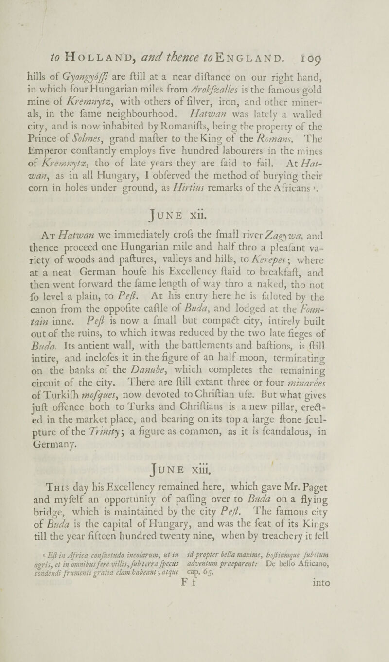 hills of Gyongyojfi are ftill at a near diftance on our right hand, in which four Hungarian miles from A'rokfzalles is the famous gold mine of Kremnytz, with others of filver, iron, and other miner¬ als, in the fame neighbourhood. Hatwan was lately a walled city, and is now inhabited by Romanifts, being the property of the Prince of Solmes, grand maffer to the King of the Romans. The Emperor conftantly employs five hundred labourers in the mines of Kremnytz, tho of late years they are faid to fail. At Hat- wan y as in all Hungary, I obferved the method of burying their corn in holes under ground, as Hirtim remarks of the Africans *. June xii. At Hatwan we immediately crofs the fmall riverZagywa, and thence proceed one Hungarian mile and half thro a pleafant va¬ riety of woods and paftures, valleys and hills, to Ke) epes; where at a neat German houfe his Excellency Paid to breakfaff, and then went forward the fame length of way thro a naked, tho not fo level a plain, to Peft. At his entry here he is faluted by the canon from the oppofite caftle of Buda, and lodged at the Foun¬ tain inne. Pefl is now a fmall but compad city, intirely built out of the ruins, to which it was reduced by the two late fieges of Buda. Its antient wall, with the battlements and baftions, is ftill intire, and inclofes it in the figure of an half moon, terminating on the banks of the Danube, which completes the remaining circuit of the city. There are ftill extant three or four minarees of Turkifh mofquesi now devoted toChriftian ufe. But what gives juft offence both to Turks and Chriftians is a new pillar, ered- ed in the market place, and bearing on its top a large ftone fcul- pture of the Trinity \ a figure as common, as it is fcandalous, in Germany. June xiii. This day his Excellency remained here, which gave Mr. Paget and myfelf an opportunity of palling over to Buda on a flying bridge, which is maintained by the city Pefi. The famous city of Buda is the capital of Hungary, and was the feat of its Kings till the year fifteen hundred twenty nine, when by treachery it fell 1 Eft in Africa confuetudo incolarum, ut in id propter bella maxime, hojliumque fubitum agris, et in omnibus fere villis, fub terra jpecus advent um praeparent; Dc bello Africano, condendi frumenti gratia clam habeant; atque cap. 65. F f into