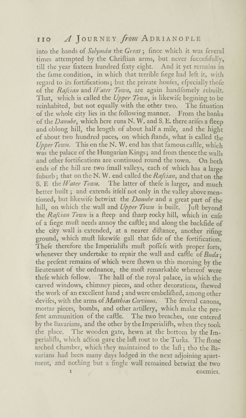 into the hands of Solyman the Great; fince which it was feveral times attempted by the Chriftian arms, but never fuccefsfully, till the year fixteen hundred fixty eight. And it yet remains in the fame condition, in which that terrible liege had left it, with regard to its fortifications; but the private houfes, efpecially thofe of the Rafcian and Water Town, are again handfomely rebuilt. That, which is called the Upper Town, is likewife begining to be reinhabited, but not equally with the other two. The fituation of the whole city lies in the following manner. From the banks of the Danube, which here runs N. W. and S. E. there arifes a fteep and oblong hill, the length of about half a mile, and the hight of about two hundred paces, on which ftands, what is called the UpperTown. This on the N. W. end has that famous caftle, which was the palace of the Hungarian Kings; and from thence the walls and other fortifications are continued round the town. On both ends of the hill are two fmall valleys, each of which has a large fuburb; that on the N. W. end called the Rafcian, and that on the S. E thz Water Town. The latter of thefe is larger, and much better built; and extends itfelf not only in the valley above men¬ tioned, but likewife betwixt the Danube and a great part of the hill, on which the wall and Upper Town is built. Juft beyond the Rafcian Town is a fteep and fharp rocky hill, which in cafe of a fiege muft needs annoy the caftle; and along the backfide of the city wall is extended, at a nearer difiance, another rifing ground, which muft likewife gall that fide of the fortification. Thefe therefore the Imperialifts muft poflefs with proper forts, whenever they undertake to repair the wall and caftle of Buda\ the prefent remains of which were fhewn us this morning by the lieutenant of the ordnance, the moft remarkable whereof were thefe which follow. The hall of the royal palace, in which the carved windows, chimney pieces, and other decorations, fhewed the work of an excellent hand ; and were embelifhed, among other devifes, with the arms of Matthias Corvinus. The feveral canons, mortar pieces, bombs, and other artillery, which make the pre¬ fent ammunition of the caftle. The two breaches, one entered by the Bavarians, and the other by the Imperialifts, when they took the place. The wooden gate, hewn at the bottom by the Im¬ perialifts, which adlion gave the laft rout to the Turks. Theftone arched chamber, which they maintained to the laft; tho the Ba¬ varians had been many days lodged in the next adjoining apart¬ ment, and nothing but a fingle wall remained betwixt the two i enemies.