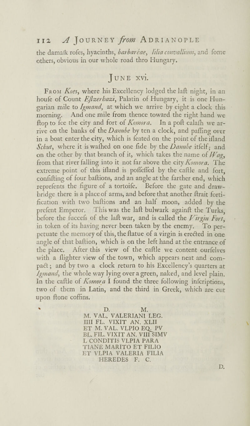 the damafk rofes, hyacinths, barbareae, lilt a convallmm, and fome others, obvious in our whole road thro Hungary. June xvi. From Koes, where his Excellency lodged the lad; night, in an houfe of Count Eflzerhazi, Palatin of Hungary, it is one Hun¬ garian mile to Igmand, at which we arrive by eight a clock this morning. And one mile from thence toward the right hand we ftop to fee the city and fort of Komora. In a pod calafh we ar¬ rive on the banks of the Danube by ten a clock, and palling over in a boat enter the city, which is feated on the point of the ifland Schut, where it is wafhed on one fide by the Danube itfelf,- and on the other by that branch of it, which takes the name of Wagy from that river falling into it not far above the city Komora. The extreme point of this ifland is pofleded by the caftle and fort, confiding of four badions, and an angle at the farther end, which reprefents the figure of a tortoife. Before the gate and draw¬ bridge there is a place of arms, and before that another drait forti¬ fication with two badions and an half moon, added by the prefent Emperor. This was the lad bulwark againd the Turks, before the fuccefs of the lad war, and is called the Virgin Eorty in token of its having never been taken by the enemy. To per¬ petuate the memory of this, the datue of a virgin is ere&ed in one angle of that badion, which is on the left hand at the entrance of the place. After this view of the cadle we content ourfelves with a dighter view of the town, which appears neat and corn- pad; and by two a clock return to his Excellency’s quarters at igmand, the whole way lying over a green, naked, and level plain. In the cadle of Komora I found the three following infcriptions, two of them in Latin, and the third in Greek, which are cut upon done coffins. % D. M. M. VAL. VALERIANI LEG. IIII FL. VIXIT AN. XLII ET M. VAL. VLPIO EQ^ PV BL. FIL. VIXIT AN. VIII SIMV L CONDITIS VLPIA PARA TIANE MARITO ET FILIO ET VLPIA VALERIA FIL1A HEREDES F. C. D.