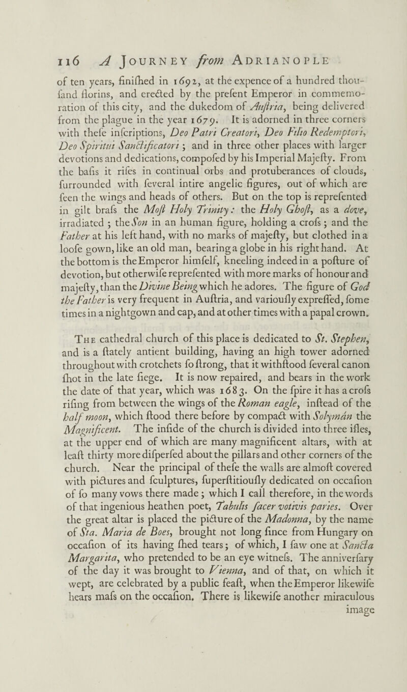 of ten years, finished in 1692,, at the expence of a hundred thou- land florins, and ereded by the prefent Emperor in commemo¬ ration of this city, and the dukedom of Aujlria, being delivered from the plague in the year 1679. It is adorned in three corners with thefe infcriptions, Deo Patn Creator!, Deo Fiho Redempton, Deo Spiritm Sanffficatori; and in three other places with larger devotions and dedications, compofed by his Imperial Majefty. From the bafts it riles in continual orbs and protuberances of clouds, furrounded with feveral intire angelic figures, out of which are feen the wings and heads of others. But on the top is reprefented in gilt brafs the Mofl Holy Trinity: the Holy Ghofl, as a dovey irradiated ; the Son in an human figure, holding a crofs; and the Father at his left hand, with no marks of majefty, but clothed in a loofe gown, like an old man, bearing a globe in his right hand. At the bottom is the Emperor himfelf, kneeling indeed in a pofture of devotion, but otherwife reprefented with more marks of honour and majefty, than the Divine Being which he adores. The figure of God the Father is very frequent in Auftria, and varioudy exprefled, fome times in a nightgown and cap, and at other times with a papal crown. The cathedral church of this place is dedicated to St. Stephen, and is a (lately antient building, having an high tower adorned throughout with crotchets foftrong, that it withftood feveral canon fhot in the late fiege. It is now repaired, and bears in the work the date of that year, which was 1683. On the fpire it has a crofs rifing from between the wings of the Roman eagle, inftead of the half moon, which (food there before by compad with Solyman the Magnificent. The infide of the church is divided into three ides, at the upper end of which are many magnificent altars, with at lead thirty more difperfed about the pillars and other corners of the church. Near the principal of thefe the walls are almoft covered with pictures and fculptures, fuperftitioudy dedicated on occafion of fo many vows there made; which I call therefore, in the words of that ingenious heathen poet, Tabuhs facer votivis paries. Over the great altar is placed the pidure of the Madonna, by the name of Sta. Maria de Boes, brought not long fince from Hungary on occafion of its having fhed tears; of which, I faw one at Santla Margarita, who pretended to be an eye witnefs. The anniverfary of the day it was brought to Vienna, and of that, on which it wept, are celebrated by a public feaft, when the Emperor likewife hears mafs on the occafion. There is likewife another miraculous image