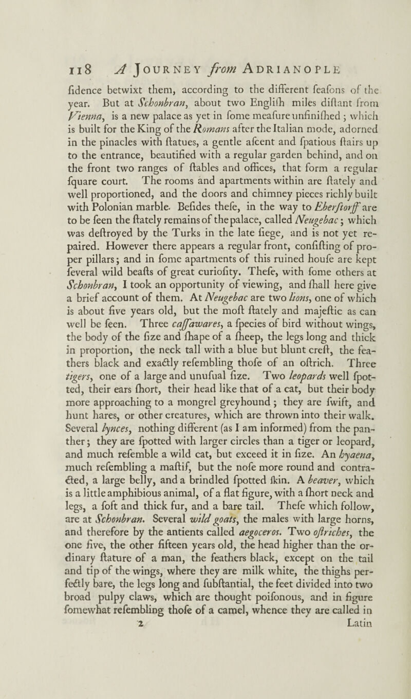 fidence betwixt them, according to the different feafons of the year. But at Schonbrcin, about two EngliSh miles didant from Vienna, is a new palace as yet in Tome meafure unfinished ; which is built for the King of the Romans after the Italian mode, adorned in the pinacles with datues, a gentle afcent and fpatious Bairs up to the entrance, beautified with a regular garden behind, and on the front two ranges of ftables and offices, that form a regular fquare court. The rooms and apartments within are fiately and well proportioned, and the doors and chimney pieces richly built with Polonian marble. Befides thefe, in the way to Eberftorjf are to be feen the (lately remains of the palace, called Neugebac; which was defi:royed by the Turks in the late fiege, and is not yet re¬ paired. However there appears a regular front, confiding of pro¬ per pillars; and in fome apartments of this ruined houfe are kept Several wild beads of great curiofity. Thefe, with fome others at Schonbran> I took an opportunity of viewing, and Shall here give a brief account of them. At Neugebac are two lionsy one of which is about five years old, but the mod dately and majedic as can well be feen. Three cajfawares, a Species of bird without wings, the body of the fize and Shape of a Sheep, the legs long and thick in proportion, the neck tall with a blue but blunt cred, the fea¬ thers black and exactly refembling thofe of an odrich. Three tigers y one of a large and unufual fize. Two leopards well fpot- ted, their ears Short, their head like that of a cat, but their body more approaching to a mongrel greyhound ; they are fwift, and hunt hares, or other creatures, which are thrown into their walk. Several lynces, nothing different (as I am informed) from the pan¬ ther ; they are fpotted with larger circles than a tiger or leopard, and much reSemble a wild cat, but exceed it in fize. An hyaena y much refembling a madif, but the nofe more round and contra¬ cted, a large belly, and a brindled fpotted fkin. A beaver, which is a little amphibious animal, of a flat figure, with a Short neck and legs, a foft and thick fur, and a bare tail. Thefe which follow, are at Schonbran. Several wild goatsy the males with large horns, and therefore by the antients called aegoceros. Two oft riches, the one five, the other fifteen years old, the head higher than the or¬ dinary dature of a man, the feathers black, except on the tail and tip of the wings, where they are milk white, the thighs per¬ fectly bare, the legs long and fubdantial, the feet divided into two broad pulpy claws, which are thought poifonous, and in figure fomewhat refembling thofe of a camel, whence they are called in 2 Latin