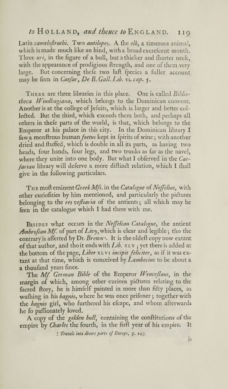Latin camelojlruth't. Two antilopes. A fhe elk, a timerous animal, which is made much like an hind, with a broad excrefcent mouth. Three uri, in the figure of a bull, but a thicker and fhorter neck, with the appearance of prodigious ftrength, and one of them.very large. But concerning thefe two laft fpecies a fuller account may be feen in Caefar, De B. Gall. Lib. vi. cap. j. There are three libraries in this place. One is called Biblio¬ theca Windhagiana, which belongs to the Dominican convent. Another is at the college of Jefuits, which is larger and better col¬ lected. But the third, which exceeds them both, and perhaps all others in thefe parts of the world, is that, which belongs to the Emperor at his palace in this city. In the Dominican library I fawa monftrous human foetus kept in fpirits of wine; with another dried and fluffed, which is double in all its parts, as having two heads, four hands, four legs, and two trunks as far as the navel, where they unite into one body. But what I obferved in the Cae- fanan library will deferve a more diftindt relation, which I fhall give in the following particulars. The moft eminent Greek Mfs. in the Catalogue of Neff elms, with other curiofities by him mentioned, and particularly the pictures belonging to the res vefiiaria of the antients; all which may be feen in the catalogue which 1 had there with me. Besides what occurs in the Neffelan Catalogue, the antient AmbrofianMf. of part of Livy, which is clear and legible; tho the contrary is afferted by Dr. BrownJ. It is the oldeft copy now extant of that author, and tho it ends with Lib. xlv • yet there is added at the bottom of the page, Liber xl vi incipit feliciter, as if it was ex¬ tant at that time, which is conceived by Lambecius to be about a a thoufand years fince. The Mf German Bible of the Emperor IVenceflans, in the margin of which, among other curious pi&ures relating to the facred ftory, he is himfelf painted in more than fifty places, as wafhing in his bagnio, where he was once prifoner; together with the bagnio girl, who furthered his efcape, and whom afterwards he fo paflionately loved. A copy of the golden bull, containing the conftitutions of the empire by Charles the fourth, in the firft year of his empire. It i Travels into divers farts of Europe, p. 145. 13
