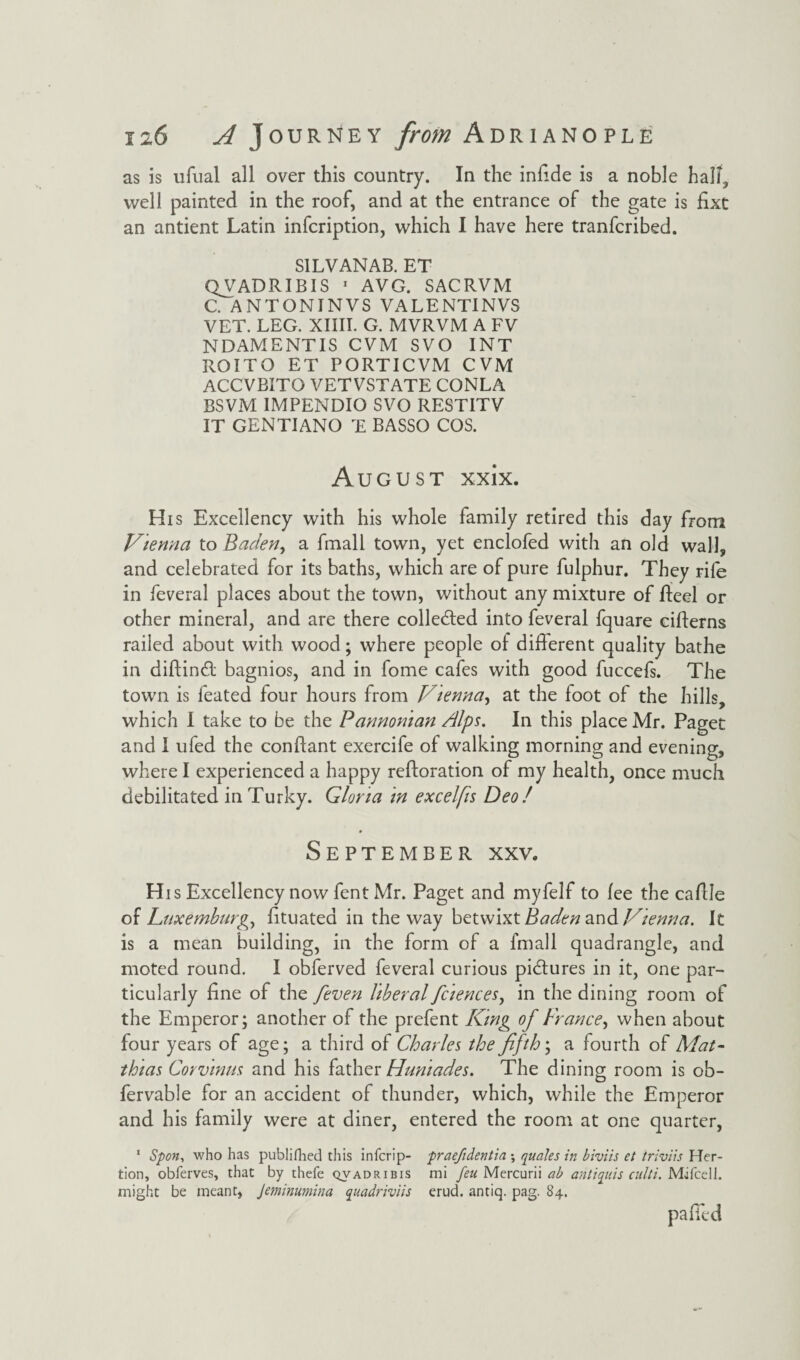 as is ufual all over this country. In the infide is a noble hall, well painted in the roof, and at the entrance of the gate is fixt an antient Latin infcription, which I have here tranfcribed. SILVANAB. ET QVADRIBIS 1 AVG. SACRVM C ANTONINVS VALENTINVS VET. LEG. XIIII. G. MVRVM A FV NDAMENTIS CVM SVO INT ROITO ET PORTICVM CVM ACCVBITO VETVSTATE CONLA BSVM IMPENDIO SVO RESTITV IT GENTIANO T BASSO COS. August xxix. His Excellency with his whole family retired this day from Vienna to Baden, a fmali town, yet enclofed with an old wall, and celebrated for its baths, which are of pure fulphur. They rife in feveral places about the town, without any mixture of Lteel or other mineral, and are there colle&ed into feveral fquare citterns railed about with wood; where people of different quality bathe in diftindt bagnios, and in fome cafes with good fuccefs. The town is feated four hours from Vtenna, at the foot of the hills, which I take to be the Pannoman /lips. In this place Mr. Paget and I ufed the conttant exercife of walking morning and evening, where I experienced a happy reftoration of my health, once much debilitated in Turky. Gloria in excelfis Deo ! September xxv. His Excellency now fent Mr. Paget and myfelf to lee the cattle of Luxemburg, fituated in the way betwixt Baden and Vienna. It is a mean building, in the form of a fmali quadrangle, and moted round. I obferved feveral curious pictures in it, one par¬ ticularly fine of the [even liberal fc'iences, in the dining room of the Emperor; another of the prefent King of France, when about four years of age; a third of Charles the fifth', a fourth of Mat- thias Corvinus and his father Huniades. The dining room is ob- fervable for an accident of thunder, which, while the Emperor and his family were at diner, entered the room at one quarter, 1 Spon, who has publifhed this infcrip- praefidentia •, quale s in biviis et triviis Her- tion, obferves, that by thefe qvadribis mi feu Mercurii ab antiquis cult:. MifcelJ. might be meant, Jeminumina quadriviis erud. antiq. pag. 84. patted