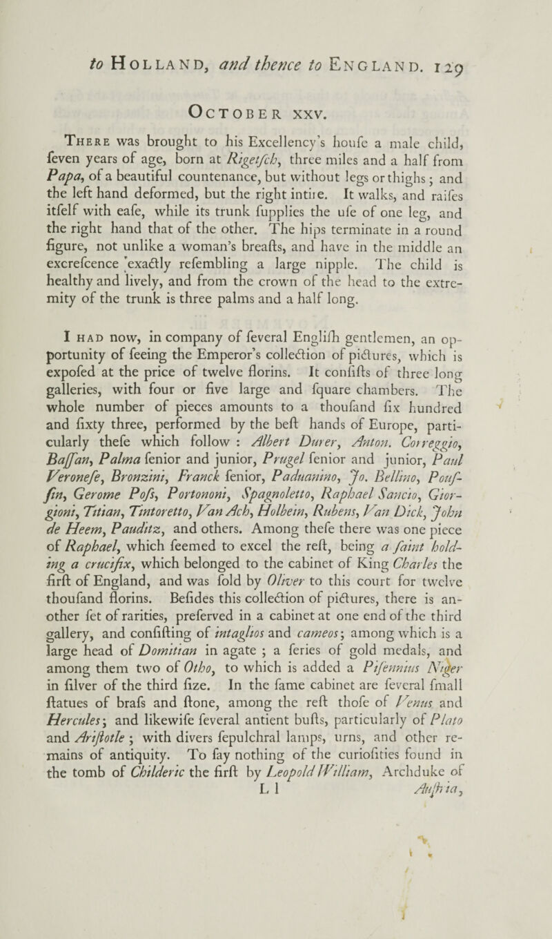 October xxv. There was brought to his Excellency’s houfe a male child, feven years of age, born at Rigetfch, three miles and a half from Papa, ot a beautiful countenance, but without legs or thighs; and the left hand deformed, but the right intiie. It walks, and raifes itfelf with eafe, while its trunk fupplies the ufe of one leg, and the right hand that of the other. The hips terminate in a round figure, not unlike a woman’s breads, and have in the middle an excrefcence 'exadtly refembling a large nipple. The child is healthy and lively, and from the crown of the head to the extre¬ mity of the trunk is three palms and a half long. I had now, in company of feveral Englifh gentlemen, an op¬ portunity of feeing the Emperor’s collection of pi&ures, which is expofed at the price of twelve florins. It conlifls of three long galleries, with four or five large and fquare chambers. The whole number of pieces amounts to a thoufand fix hundred and fixty three, performed by the beft hands of Europe, parti¬ cularly thefe which follow : Albert Durer, Anton. Correggio, Bajfan, Palma fenior and junior, Prugel fenior and junior, Paul Veronefe, Bronzini, Franck fenior, Paduanino, Jo. Beilin o, Pouf- fin, Gerome Pofs, Portononi, Spagnoletto, Raphael Sancio, Gior- gioni, Titian, Tintoretto, VanAch, Holbein, Rubens, Van Dick, John de Heem, Pauditz, and others. Among thefe there was one piece of Raphael, which feemed to excel the refi, being a faint hold¬ ing a crucifix, which belonged to the cabinet of King Charles the firft of England, and was fold by Oliver to this court for twelve thoufand florins. Befides this collection of pictures, there is an¬ other fet of rarities, preferved in a cabinet at one end of the third gallery, and confiding of intaglios and cameos; among which is a large head of Domitian in agate ; a feries of gold medals, and among them two of Otho, to which is added a Pifenntus Niger in filver of the third fize. In the fame cabinet are feveral final 1 ftatues of brafs and done, among the red thofe of Venus and Hercules\ and likewife feveral antient buds, particularly of Plato and Ariftotle ; with divers fepulchral lamps, urns, and other re¬ mains of antiquity. To fay nothing of the curiofities found in the tomb of Childeric the fird by Leopold JVilltam, Archduke oi L 1 Aujhia,