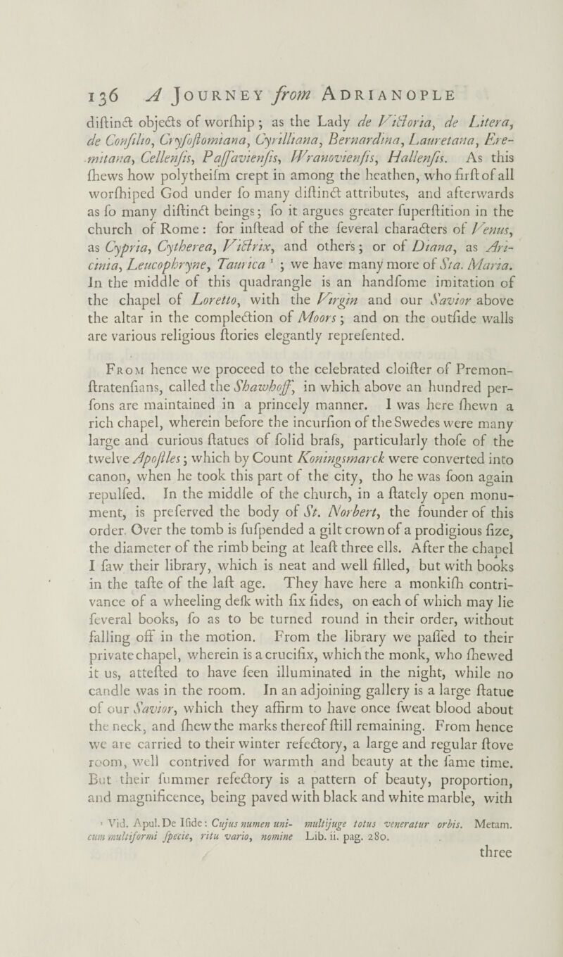 difkinvft objects of worfhip ; as the Lady de Vtblorta, de Liter#, de Confilio, Cryfojiomiana, Cyrilliana, Bernardina, Lauretana, Ere- mitana, Cellenjis, P affavienfts, Wranovienfis, Hallenfis. As this (hews how polytheifm crept in among the heathen, who firdof all worfhiped God under fo many didindt attributes, and afterwards as fo many didindt beings; fo it argues greater fuperflition in the church of Rome : for inftead of the feveral characters of Venus, as Cypria-, Cytherea, ViBnx, and others; or of Diana, as ^7- Leucophryne, Taunca 1 ; we have many more of j/#. Maria. In the middle of this quadrangle is an handfome imitation of the chapel of Loretto, with the Virgin and our Savior above the altar in the completion of Moors; and on the outfide walls are various religious dories elegantly reprefented. Fr oh hence we proceed to the celebrated cloifter of Premon- ftratenfians, called the Shawhoff, in which above an hundred per- fons are maintained in a princely manner. 1 was here fhewn a rich chapel, wherein before the incurfion of the Swedes were many large and curious flatues of folid brafs, particularly thofe of the twelve Bpojlles; which by Count Konmgsmarck were converted into canon, when he took this part of the city, tho he was foon again repulfed. In the middle of the church, in a ftately open monu¬ ment, is preferved the body of St. JSlorbert, the founder of this order Over the tomb is fufpended a gilt crown of a prodigious fize, the diameter of the rimb being at lead three ells. After the chaoel I faw their library, which is neat and well filled, but with books in the tade of the lad age. They have here a monkifh contri¬ vance of a wheeling defk with fix lides, on each of which may lie feveral books, fo as to be turned round in their order, without falling off in the motion. From the library we pafi'ed to their private chapel, wherein is a crucifix, which the monk, who fnewed it us, atteded to have feen illuminated in the night, while no candle was in the room. In an adjoining gallery is a large datue of our Savior, which they affirm to have once fweat blood about the neck, and diewthe marks thereof dill remaining. From hence we are carried to their winter refedlory, a large and regular dove room, well contrived for warmth and beauty at the fame time. But their fummer refedlory is a pattern of beauty, proportion, and magnificence, being paved with black and white marble, with 1 Vid. Apul.De Ifide: Cujus numen uni- multijuge totus veneratur orbis. Metam. cum -mult if or mi fpecie, ritu vario, nomine Lib. ii. pag. 280. three