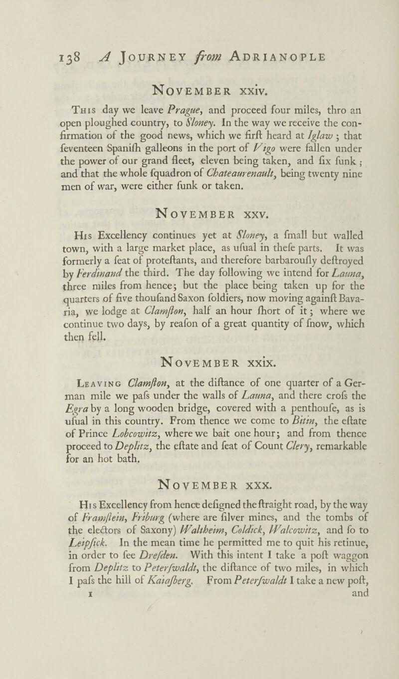 November xxiv. This day we leave Prague, and proceed four miles, thro an open ploughed country, to Sloney. In the way we receive the con¬ firmation of the good news, which we firft heard at Iglaw ; that feventeen Spanifh galleons in the port of Vigo were fallen under the power of our grand fleet, eleven being taken, and fix funk ; and that the whole fquadron of Chateaurenault, being twenty nine men of war, were either funk or taken. November xxv. His Excellency continues yet at Sloney, a fmall but walled town, with a large market place, as ufual in thefe parts. It was formerly a feat of proteftants, and therefore barbaroufly deftroyed by Ferdinand the third. The day following we intend for Launay three miles from hence; but the place being taken up for the quarters of five thoufand Saxon foldiers, now moving againft Bava¬ ria, we lodge at Clamjiony half an hour fhort of it; where we continue two days, by reafon of a great quantity of fnow, which then fell. N ovember xxix. Leaving Clamfton, at the diftance of one quarter of a Ger¬ man mile we pafs under the walls of Launay and there crofs the Egra by a long wooden bridge, covered with a penthoufe, as is ufual in this country. From thence we come to Bitin y the eftate of Prince Lobcowitzy where we bait one hour; and from thence proceed to Deplitzy the eftate and feat of Count Cleryy remarkable for an hot bath. November xxx. His Excellency from hence defigned theftraight road, by the way of Framftein, Fnburg (where are filver mines, and the tombs of the electors of Saxony) lValtheimy Coldicky Walcowitzy and fo to Leipfick. In the mean time he permitted me to quit his retinue, in order to fee Drefden. With this intent I take a poft waggon from Deplitz to Peterfwaldty the diftance of two miles, in which I pafs the hill ot Kaiajberg. From Peterfwaldt I take a new poft, 1 and
