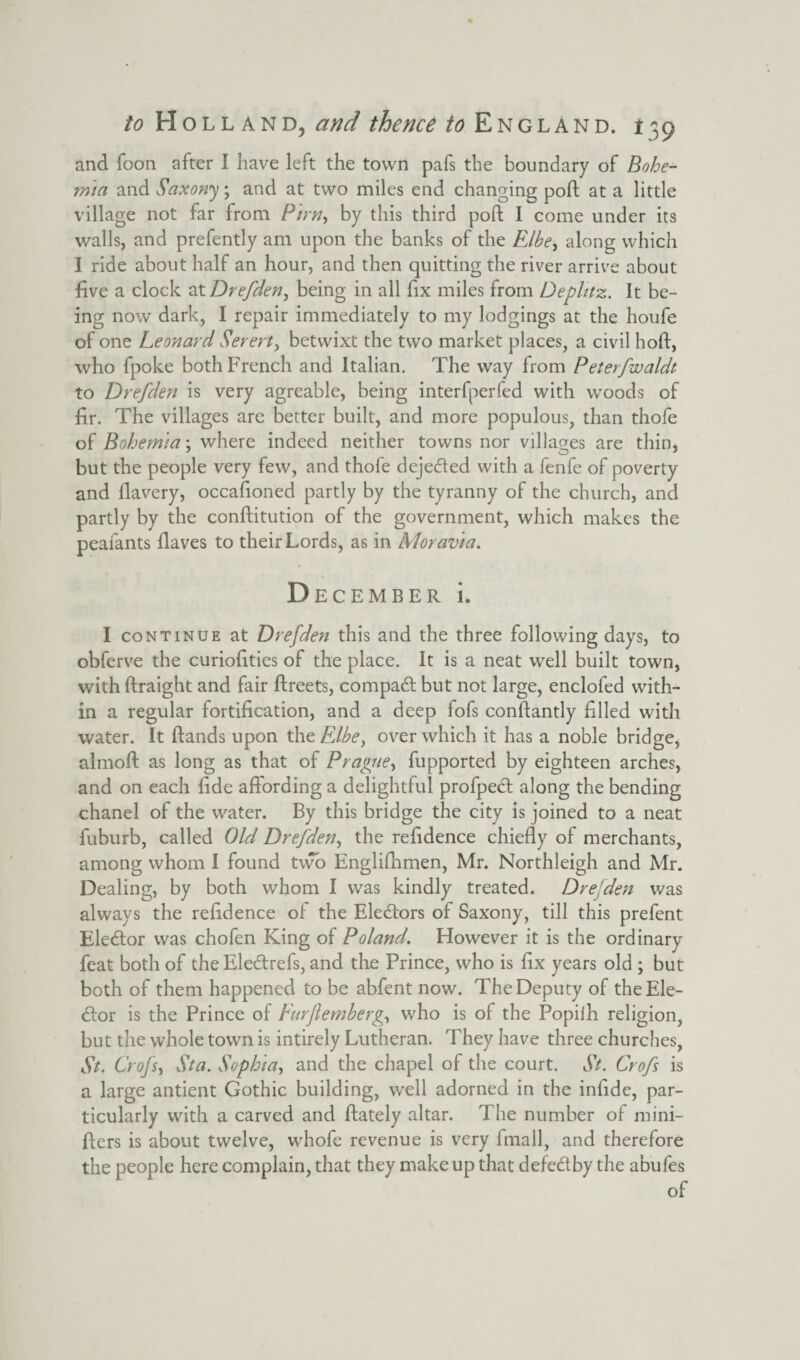 and Toon after I have left the town pafs the boundary of Bohe¬ mia and Saxony; and at two miles end changing poft at a little village not far from Pirn-> by this third poft I come under its walls, and prefently am upon the banks of the Elbe, along which I ride about half an hour, and then quitting the river arrive about five a clock at Drefden^ being in all fix miles from Dephtz. It be¬ ing now dark, I repair immediately to my lodgings at the houfe of one Leonard Serert, betwixt the two market places, a civil hoft, who fpoke both French and Italian. The way from Peterfwaldt to Drefden is very agreable, being interfperfed with woods of fir. The villages are better built, and more populous, than thofe of Bohemia; where indeed neither towns nor villages are thin, but the people very few, and thofe dejecfted with a fenfe of poverty and flavery, occafioned partly by the tyranny of the church, and partly by the conftitution of the government, which makes the peafants Haves to their Lords, as in Moravia. December i. I continue at Drefden this and the three following days, to obferve the curiofities of the place. It is a neat well built town, with ftraight and fair ftreets, compadft but not large, enclofed with¬ in a regular fortification, and a deep fofs constantly filled with water. It ftands upon the Elbe, over which it has a noble bridge, almoft as long as that of Prague, fupported by eighteen arches, and on each fide affording a delightful profpedt along the bending chanel of the water. By this bridge the city is joined to a neat fuburb, called Old Drefden, the refidence chiefly of merchants, among whom I found two Englishmen, Mr. Northleigh and Mr. Dealing, by both whom I was kindly treated. Drefden was always the refidence of the Electors of Saxony, till this prefent Elector was chofen King of Poland. However it is the ordinary feat both of the Eledtrefs, and the Prince, who is fix years old ; but both of them happened to be abfent now. The Deputy of the Ele¬ ctor is the Prince of Furflemberg, who is of the Popilh religion, but the whole town is intirely Lutheran. They have three churches, St. Crofs, St a. Sophia, and the chapel of the court. St. Crofs is a large antient Gothic building, well adorned in the infide, par¬ ticularly with a carved and ftately altar. The number of nu’ni- fters is about twelve, whofe revenue is very fmall, and therefore the people here complain, that they makeup that defe&by the abufes
