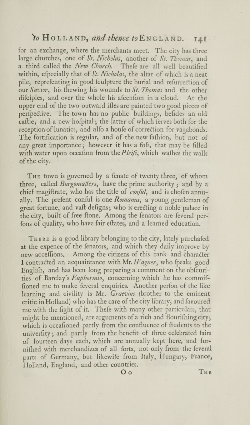for ail exchange, where the merchants meet. The city has three large churches, one of St. Nicholas, another of St. Thomas, and a third called the New Church. Thefe are all well beautified within, efpecially that of St. Nicholas, the altar of which is a neat pile, reprefenting in good fculpture the burial and refurreCtion of our Savior, his fhewing his wounds to St. Thomas and the other difciples, and over the whole his afcenfion in a cloud. At the upper end of the two outward ifles are painted two good pieces of perfpe&ive. The town has no public buildings, befides an old caftle, and a new hofpital; the latter of which ferves both for the reception of lunatics, and alfo a houfe of correction for vagabonds. The fortification is regular, and of the new fafhion, but not of any great importance; however it has a fofs, that may be filled with water upon occafion from the Pleifs, which wafhes the walls of the city. The town is governed by a fenate of twenty three, of whom three, called Burgoma/lers, have the prime authority ; and by a chief magiftrate, who has the title of conful, and is chofen annu¬ ally. The prefent conful is one Romanus, a young gentleman of great fortune, and vaft defigns; who is erecting a noble palace in the city, built of free ftone. Among the fenators are feveral per- fons of quality, who have fair eftates, and a learned education. There is a good library belonging to the city, lately purchafed at the expence of the fenators, and which they daily improve by new acceflions. Among the citizens of this rank and character I contracted an acquaintance with Mr. IVagner, who fpeaks good English, and has been long preparing a comment on the obfcuri- ties of Barclay’s Euphormio, concerning which he has commif- fioned me to make feveral enquiries. Another perfon of the like learning and civility is Mr. Graev'ius (brother to the eminent critic in Holland) who has the care of the city library, and favoured me with the fight of it. Thefe with many other particulars, that might be mentioned, are arguments of a rich and flourifhingcity; which is occafioned partly from the confluence of ftudents to the univerfity; and partly from the benefit of three celebrated fairs of fourteen days each, which are annually kept here, and fur- nifhed with merchandizes of all forts, not only from the feveral parts of Germany, but likewife from Italy, Hungary, France, Holland, England, and other countries. O o The