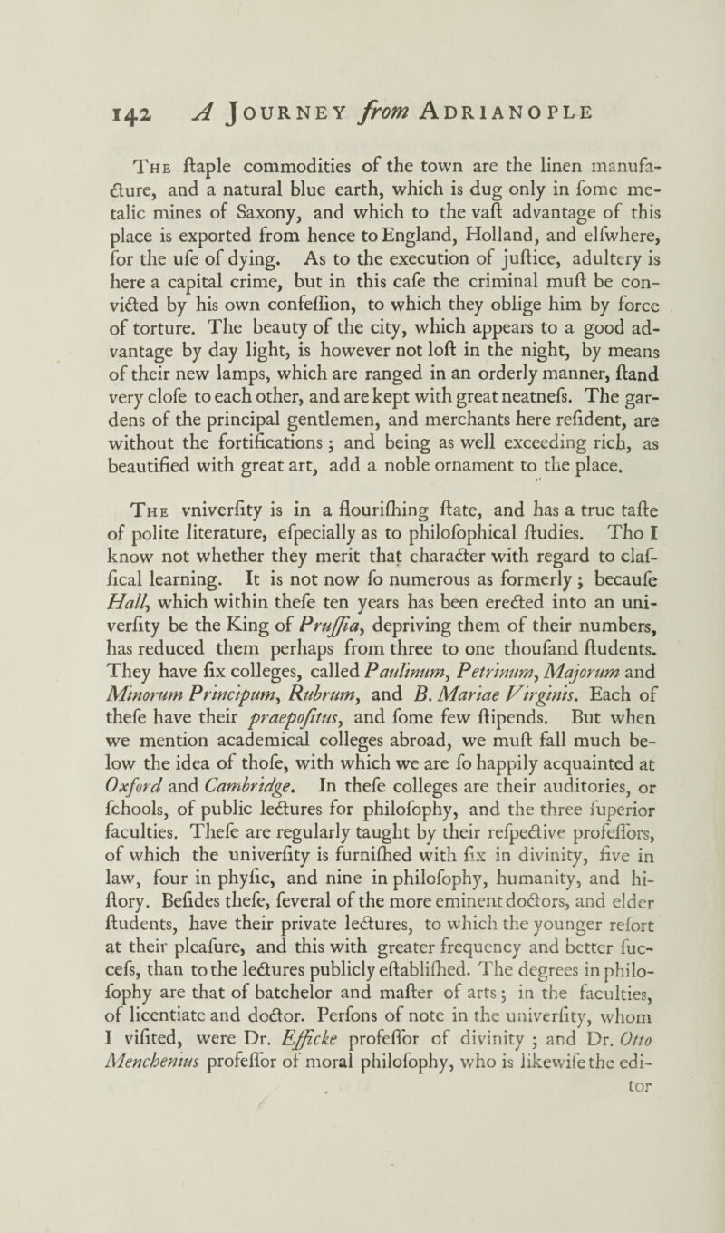 The ftaple commodities of the town are the linen manufa¬ cture, and a natural blue earth, which is dug only in fome me- talic mines of Saxony, and which to the vaft advantage of this place is exported from hence to England, Holland, and elfwhere, for the ufe of dying. As to the execution of juftice, adultery is here a capital crime, but in this cafe the criminal muft be con¬ victed by his own confeflion, to which they oblige him by force of torture. The beauty of the city, which appears to a good ad¬ vantage by day light, is however not loft in the night, by means of their new lamps, which are ranged in an orderly manner, ftand very clofe to each other, and are kept with great neatnefs. The gar¬ dens of the principal gentlemen, and merchants here refident, are without the fortifications; and being as well exceeding rich, as beautified with great art, add a noble ornament to the place. j * The vniverfity is in a flourifhing ftate, and has a true tafte of polite literature, efpecially as to philofophical ftudies. Tho I know not whether they merit that character with regard to claf- fical learning. It is not now fo numerous as formerly ; becaufe Hall, which within thefe ten years has been ereCted into an uni- verfity be the King of Prujfla, depriving them of their numbers, has reduced them perhaps from three to one thoufand ftudents. They have fix colleges, called Paultnum, Petrmum, Majorum and Minorum Princtpum, Rubrum, and B. Manae Vtrgints. Each of thefe have their praepofitus, and fome few ftipends. But when we mention academical colleges abroad, we muft fall much be¬ low the idea of thofe, with which we are fo happily acquainted at Oxford and Cambridge. In thefe colleges are their auditories, or fchools, of public leCtures for philofophy, and the three fuperior faculties. Thefe are regularly taught by their refpeCtive profeflors, of which the univerfity is furnifhed with fix in divinity, five in law, four in phyfic, and nine in philofophy, humanity, and hi- ftory. Befides thefe, feveral of the more eminent doCtors, and elder ftudents, have their private leCtures, to which the younger refort at their pleafure, and this with greater frequency and better fuc- cefs, than to the leCtures publicly eftablifhed. The degrees in philo¬ fophy are that of batchelor and matter of arts; in the faculties, of licentiate and doCtor. Perfons of note in the univerfity, whom I vifited, were Dr. Efftcke profeflor of divinity ; and Dr. Otto Menchentus profeflor of moral philofophy, who is likewifethe edi-