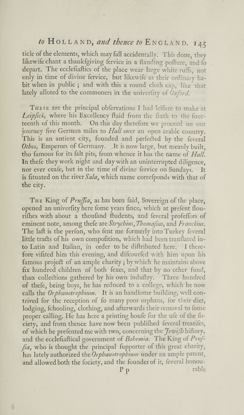 tide of the elements, which may fall accidentally. This done, they likewife chant a thankfgiving fervice in a Handing pofture, and fo depart. The ecclefiaftics of the place wear large white ruffs, not only in time of divine fervice, but likewife as their ordinary ha¬ bit when in public ; and with this a round cloth cap, like that lately alloted to the commoners in the univerfity of Oxford. These are the principal obfervations I had leifure to make at Leipftck, where his Excellency ftaid from the fixth to the four¬ teenth of this month. On this day therefore we proceed on our journey five German miles to Hall over an open arable country. This is an antient city, founded and perfected by the feveral Oihos, Emperors of Germany. ,It is now large, but meanly built, tho famous for its fait pits, from whence it has the name of Hall. In thefe they work night and day with an uninterrupted diligence, nor ever ceafe, but in the time of divine fervice on Sundays. It is fituated on the river Salay which name correfponds with that of the city. The King of PruJJla, as has been faid, Sovereign of the place, opened an univerfity here fome years fince, which at prefent flou- rifhes with about a thoufand ftudents, and feveral profeffors of eminent note, among thefe are Stry chius,Thomafius, and Franckius. The laft is the perfon, who fent me formerly into Turkey feveral little tradfs of his own compofition, which had been tranfiated in¬ to Latin and Italian, in order to be diftributed here. I there¬ fore vifited him this evening, and difcourfed with him upon his famous project of an ample charity ; by which he maintains above fix hundred children of both fexes, and that by no other fund, than collections gathered by his own induftry. Three hundred of thefe, being boys, he has reduced to a college, which he now calls the Orphanotrophmm. It is an handfome building, well con¬ trived for the reception of fo many poor orphans, for their diet, lodging, fchooling, clothing, and afterwards their removal to fome proper calling. He has here a printing houfe for the ufe of the fo- ciety, and from thence have now been publifhed feveral treatifes, of which he prefented me with two, concerning the Jewiflo hiftory, and the ecclefiaftical government of Bohemia. The King of PruJ- Jia, who is thought the principal fupporter of this great charity, has lately authorized t\\zOrphanotrophium under an ample patent, and allowed both the fociety, and the founder of it, feveral honou- P p rable