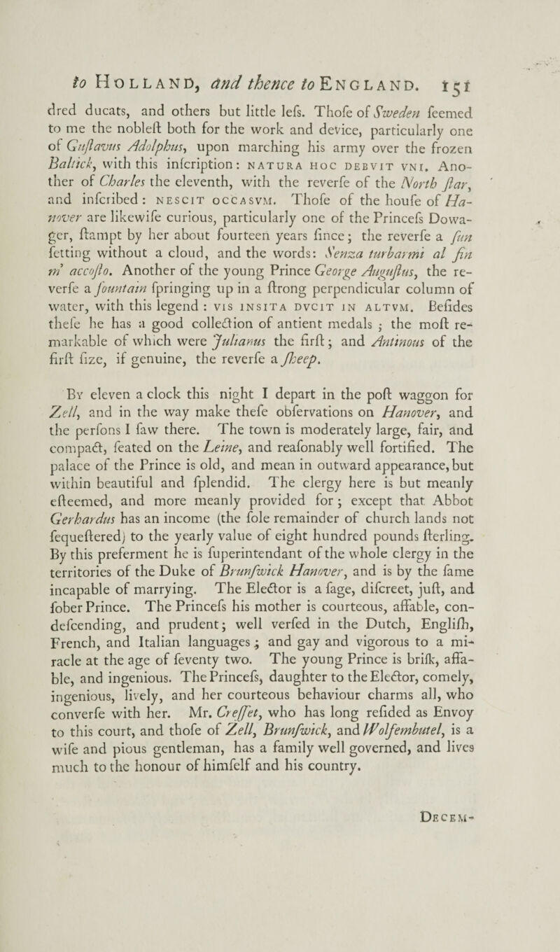 drcd ducats, and others but little lefs. Thofe of Sweden feemed to me the nobleft both for the work and device, particularly one of Gujlavus Adolphus, upon marching his army over the frozen Baltica’, with this infcription: natura hoc debvit vni. Ano¬ ther of Charles the eleventh, with the reverfe of the North Jlar, and infcribed : nescit occasvm. Thofe of the houfe of Ha¬ nover are likewife curious, particularly one of the Princefs Dowa¬ ger, ftampt by her about fourteen years ftnce; the reverfe a fun fetting without a cloud, and the words: Senza turbarmi al fin m accofto. Another of the young Prince George Auguflus, the re¬ verfe a fountain fpringing up in a ftrong perpendicular column of water, with this legend : vis ins it a dvcit in altvm. Befides thefe he has a good collection of antient medals • the moft re- markable of which were Jultanus the firff; and Antinous of the firft fize, if genuine, the reverfe a ficeep. By eleven a clock this night I depart in the poft waggon for Zell) and in the way make thefe obfervations on Hanover, and the perfons I faw there. The town is moderately large, fair, and compact, feated on the Leine, and reafonably well fortified. The palace of the Prince is old, and mean in outward appearance, but within beautiful and fplendid. The clergy here is but meanly efteemed, and more meanly provided for ; except that Abbot Gerhardus has an income (the foie remainder of church lands not fequefteredj to the yearly value of eight hundred pounds fterling. By this preferment he is fuperintendant of the whole clergy in the territories of the Duke of Brunfwick Hanover, and is by the fame incapable of marrying. The Eledtor is a fage, difcreet, juft, and fober Prince. The Princefs his mother is courteous, affable, con- defcending, and prudent; well verfed in the Dutch, Engli/h, French, and Italian languages; and gay and vigorous to a mi¬ racle at the age of feventy two. The young Prince is brifk, affa¬ ble, and ingenious. The Princefs, daughter to the Eledtor, comely, ingenious, lively, and her courteous behaviour charms all, who converfe with her. Mr. Creffiet, who has long reftded as Envoy to this court, and thofe of Zell> Brunfwick, and PBolfemhutel, is a wife and pious gentleman, has a family well governed, and lives much to the honour of himfelf and his country. Decem-