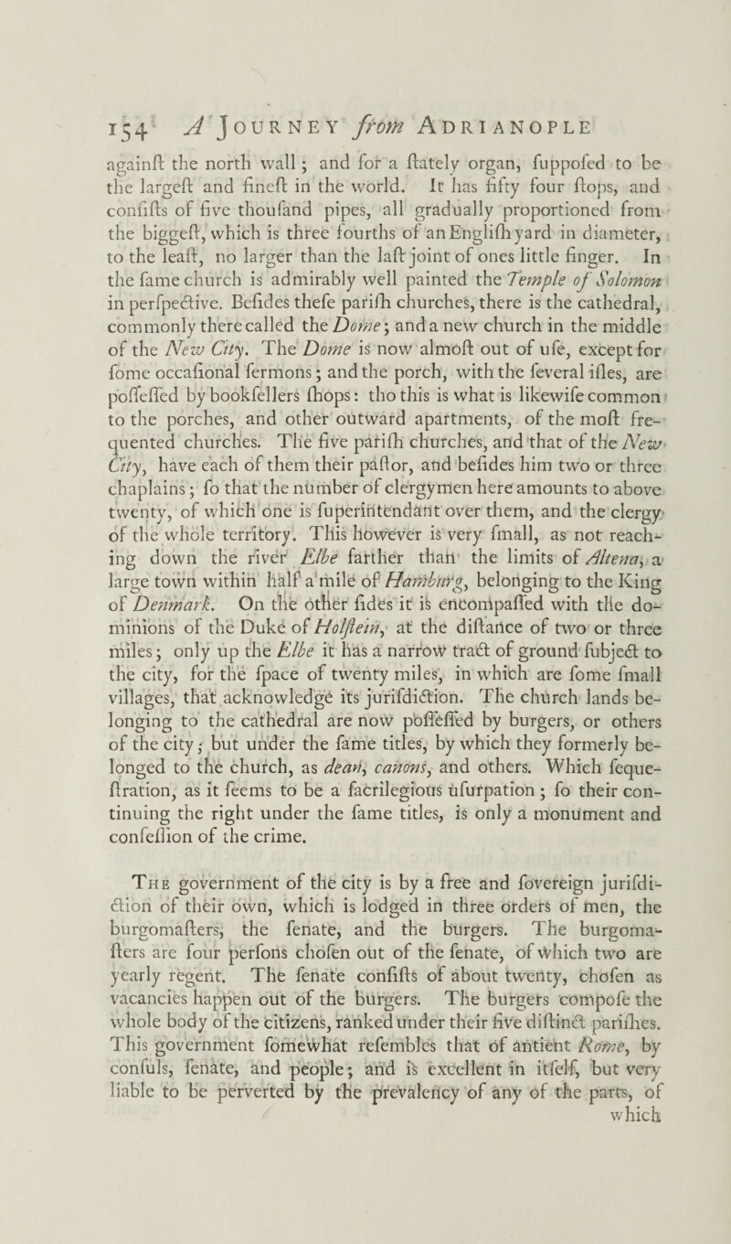 againd the north wall; and for a dately organ, fuppofed to be the larged and fined in the world. It has fifty four flops, and confifts of five thoufand pipes, all gradually proportioned from the biggefi, which is three fourths of anEnglifhyard in diameter, to the lead, no larger than the lad joint of ones little finger. In the fame church is admirably well painted th e Temple of Solomon in perfpedive. Befides thefe parifh churches, there is the cathedral, commonly there called the Dome; and a new church in the middle of the New City. The Dome is now almod out of ufe, except for fome occafional fermons; and the porch, with the feveral ides, are pofieffed by bookfellers (hops: thothis is what is likewifecommon to the porches, and other outward apartments, of the mod fre¬ quented churches. The five parifh churches, and that of the New City, have each of them their pafior, and befides him two or three chaplains; fo that the number of clergymen here amounts to above twenty, of which one is fuperintendant over them, and the clergy of the whole territory. This however is very fmall, as not reach¬ ing down the river Elbe farther than the limits of Altena, a large town within half a mile of Hamburgh belonging to the King of Denmark. On the other fides it i§ erteonlpaffed with tlie do¬ minions of the Duke of Holfletn, at the didance of two or three miles; only up the Elbe it has a narrow trad of ground fubjed to the city, for the fpace of twenty miles, in which are fome fmall villages, that acknowledge its jurifdidion. The church lands be¬ longing to the cathedral are now pofiefied by burgers, or others of the city; but under the fame titles, by which they formerly be¬ longed to the church, as dean^ canons, and others. Which feque- dration, as it feems to be a facrilegions ufurpation ; fo their con¬ tinuing the right under the fame titles, is only a monument and confefiion of the crime. The government of the city is by a free and fovereign jurifdi¬ dion of their own, which is lodged in three orders of men, the burgomaders, the fenate, and the burgers. The burgoma- ders are four perfons chofen out of the fenate, of Which two are yearly regent. The fenate confids of about twenty, chofen as vacancies happen out of the burgers. The burgers compofe the whole body of the citizens, ranked under their five didind parifhes. This government fome what refembles that of antient Rome, by confuls, fenate, and people; and is excellent in itfelf, but very liable to be perverted by the prevalency of any of the parts, of which