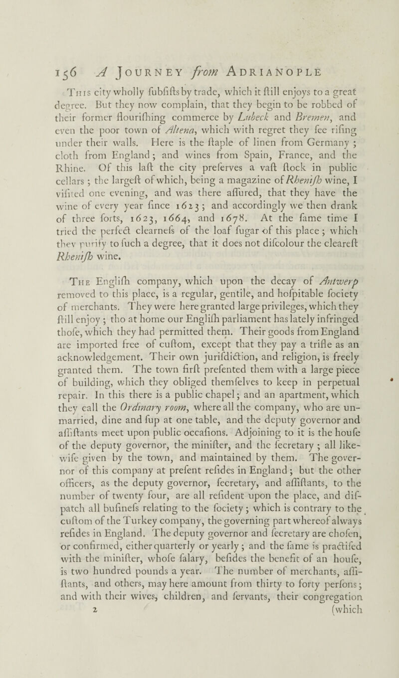 This city wholly fubdds by trade, which it dill enjoys to a great degree. But they now complain, that they begin to be robbed of their former flourifhing commerce by Lubeck and Bremen, and even the poor town of Alterin', which with regret they fee riling under their walls. Here is the ftaple of linen from Germany ; cloth from England ; and wines from Spain, France, and the Rhine. Of this lad the city prelerves a vad dock in public cellars ; the larged of which, being a magazine of Rhenifh wine, I vidted one evening, and was there affined, that they have the wine of every year dnce 1623 ; and accordingly we then drank of three forts, 1623, 1664, and 1678. At the fame time I tried the perfect clearnefs of the loaf fugar of this place ; which they purify to fuch a degree, that it does not difcolour the cleared Rhemjh wine. The Englifh company, which upon the decay of Antwerp removed to this place, is a regular, gentile, and hofpitable fociety of merchants. They were here granted large privileges, which they dill enjoy ; tho at home our Englidi parliament has lately infringed thofe, which they had permitted them. Their goods from England are imported free of cudom, except that they pay a tride as an acknowledgement. Their own jurildidtion, and religion, is freely granted them. The town drd prefented them with a large piece of building, which they obliged themfelves to keep in perpetual repair. In this there is a public chapel; and an apartment, which they call the Ordinary room, where all the company, who are un¬ married, dine and fup at one table, and the deputy governor and ad'idants meet upon public occadons. Adjoining to it is the houfe of the deputy governor, the minider, and the fecretary ; all like- wife given by the town, and maintained by them. The gover¬ nor of this company at prefent reddes in England; but the other officers, as the deputy governor, fecretary, and affidants, to the number of twenty four, are all reddent upon the place, and dif- patch all budnefs relating to the fociety ; which is contrary to the cudom of the Turkey company, the governing part whereof always reddes in England. The deputy governor and fecretary are chofen, or condrmed, either quarterly or yearly ; and the lame is pradtifed with the minider, whofe falary, beddes the benedt of an houfe, is two hundred pounds a year. The number of merchants, affi- dants, and others, may here amount from thirty to forty perfons; and with their wives, children, and fervants, their congregation z (which