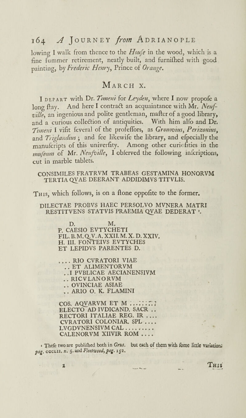 lowing I walk from thence to the Houfe in the wood, which is a fine hummer retirement, neatly built, and furnifhed with good painting, by Frederic Henry ^ Prince of Orange. March x. I depart with Dr. Timem for Leyden, where I now propofe a long Pay. And here I contract an acquaintance with Mr. Neuf- ville, an ingenious and polite gentleman, mailer of a good library, and a curious collection of antiquities. With him alfo and Dr. Timem I vifit feveral of the profeflors, as Gronovius> Perizonius, and Triglandius; and fee likewife the library, and efpecially the manufcripts of this univerfity. Among other curiofities in the mufeum of Mr. Neufville, I oblerved the following mfcriptions, cut in marble tablets. CONSIMILES FRATRVM TRABEAS GESTAMINA HONORVM TERTIA QVAE DEERANT ADDIDIMVS TITVLIS. This, which follows, is on a Hone oppofite to the former. DILECTAE PROBVS HAEC PERSOLVO MVNERA MATRI RESTITVENS STATV1S PRAEMIA QVAE DEDERAT *. D. M. P. CAESIO EVTYCHETI FIL. B. M. QA. A. XXII. M. X. D. XXIV. H. III. FONTEIVS EVTYCHES ET LEPIDVS PARENTES D. .... RIO CVRATORI VIAE .. ET AL1MENTORVM ..I PVBLICAE AECIANENSIVM .. RICVLANORVM .. OVINCIAE ASIAE .. ARIO O. K. FLAMINI cos. aqvarvm et m r; 7 ELECTO AD IVDICAND. SACR .. RECTORI ITALIAE REG. IR .... CVRATORI COLONIAR. SPL .... LVGDVNENSIVM CAL. CALENORVM XIIVIR ROM .... * Thefe two are publifhed both in Grut. but each of them with Tome little variation; fag. cccli i. n. 5. and Fleetwood, fag, 152. 2 This