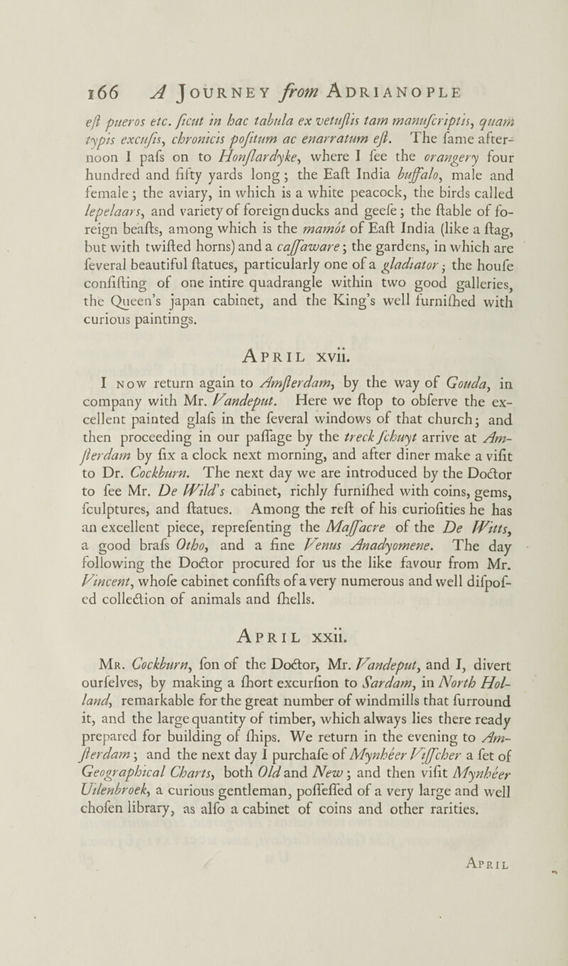 eft pueros etc. ficut in hac tabula ex vetufhs tam manufcrtptn, quarn typis excufis, chromcis pofitum ac enarratum eft. The fame after¬ noon 1 pafs on to Honflardyke, where I fee the orangery four hundred and fifty yards long ; the Eaft India buffalo, male and female ; the aviary, in which is a white peacock, the birds called lepelaars, and variety of foreign ducks and geefe ; the ftable of fo¬ reign beafts, among which is the marnot of Eaft India (like a flag, but with twifted horns) and a caffaware\ the gardens, in which are feveral beautiful ftatues, particularly one of a gladiator • the houfe confifting of one intire quadrangle within two good galleries, the Queen’s japan cabinet, and the King’s well furnifhed with curious paintings. April xvii. I now return again to ^Imfterdam, by the way of Gouda, in company with Mr. Vandeput. Here we flop to obferve the ex¬ cellent painted glafs in the feveral windows of that church; and then proceeding in our paffage by the treck fchuyt arrive at Am- fterdam by fix a clock next morning, and after diner make a vifit to Dr. Cockburn. The next day we are introduced by the Dodtor to fee Mr. De Wild's cabinet, richly furnifhed with coins, gems, fculptures, and ftatues. Among the reft of his curiofities he has an excellent piece, reprefenting the Majffacre of the De Witts, a good brafs Otho, and a fine Venus Anadyomene. The day following the Dodlor procured for us the like favour from Mr. Vincent, whofe cabinet confifts of a very numerous and well difpof- ed colledlion of animals and fhells. April xxii. Mr. Cockburn, fon of the Dodtor, Mr. Vandeput, and I, divert ourfelves, by making a fhort excurfion to Sardam, in North Hol¬ land, remarkable for the great number of windmills that furround it, and the large quantity of timber, which always lies there ready prepared for building of fhips. We return in the evening to Am- fterdam; and the next day 1 purchafe of Mynheer Viffcher a fet of Geographical Charts, both Old and New ; and then vifit Mynheer Uilenbroek, a curious gentleman, pofiefled of a very large and well chofen library, as alfo a cabinet of coins and other rarities. April