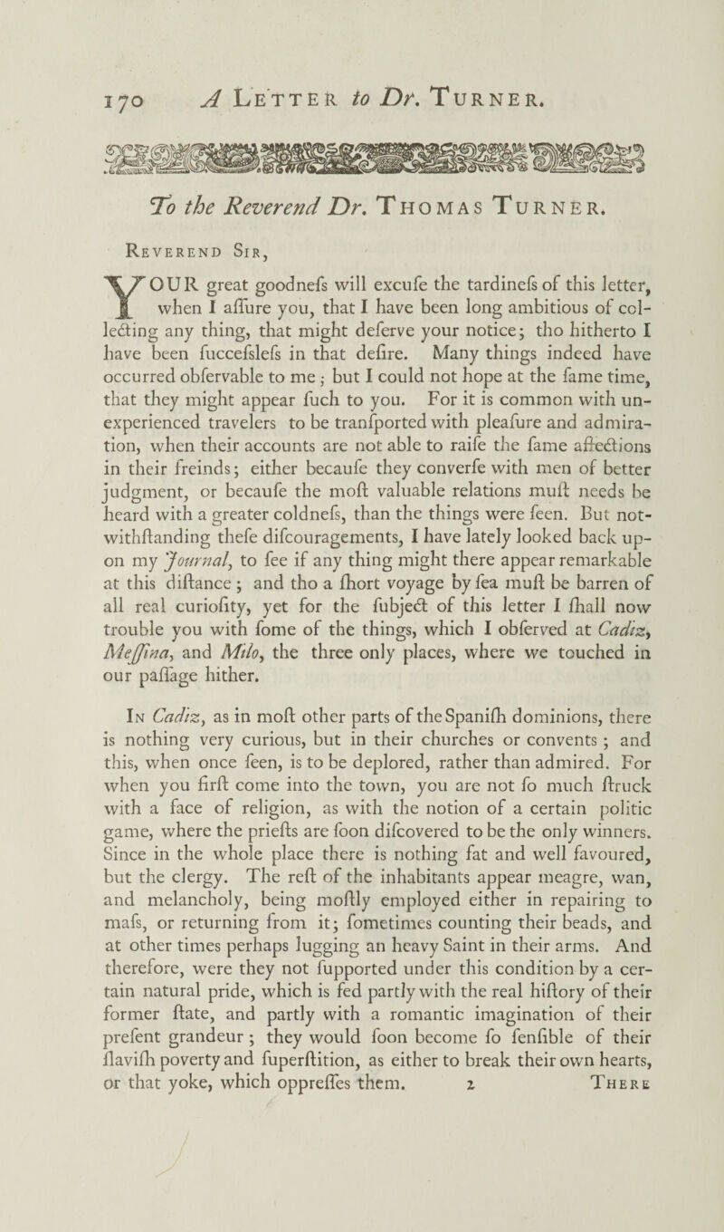 'To the Reverend Dr. Thomas Turner. Reverend Sir, YOUR great goodnefs will excufe the tardinefs of this letter, when I allure you, that I have been long ambitious of col¬ lecting any thing, that might deferve your notice; tho hitherto I have been fuccefslefs in that delire. Many things indeed have occurred obfervable to me ,* but I could not hope at the fame time, that they might appear fuch to you. For it is common with un¬ experienced travelers to be tranfported with pleafure and admira¬ tion, when their accounts are not able to raife the fame aReCb’ons in their freinds; either becaufe they converfe with men of better judgment, or becaufe the moll valuable relations muft needs be heard with a greater coldnefs, than the things were feen. But not- withftanding thefe difcouragements, I have lately looked back up¬ on my 'Journal, to fee if any thing might there appear remarkable at this diftance ; and tho a fhort voyage by fea mud; be barren of all real curiolity, yet for the fubjeCt of this letter I fhall now trouble you with fome of the things, which I obferved at Cadiz, Mejfwa, and Milo> the three only places, where we touched in our paffage hither. In Cadiz, as in moll other parts of theSpanilh dominions, there is nothing very curious, but in their churches or convents ; and this, when once feen, is to be deplored, rather than admired. For when you firFh come into the town, you are not fo much Ifruck with a face of religion, as with the notion of a certain politic game, where the priefts are foon difcovered to be the only winners. Since in the whole place there is nothing fat and well favoured, but the clergy. The reft of the inhabitants appear meagre, wan, and melancholy, being moftly employed either in repairing to mafs, or returning from it; fometimes counting their beads, and at other times perhaps lugging an heavy Saint in their arms. And therefore, were they not fupported under this condition by a cer¬ tain natural pride, which is fed partly with the real hiftory of their former ftate, and partly with a romantic imagination of their prefent grandeur ; they would foon become fo fenftble of their ftavifh poverty and fuperftition, as either to break their own hearts, or that yoke, which opprefles them. z There