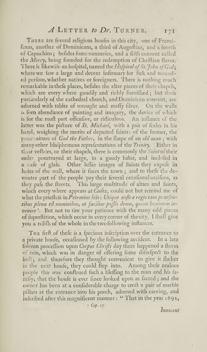 I A Letter to Dr. Turner. 171 There are feveral religious houfes in this city, one of Franci- fcans, another of Dominicans, a third of Auguftins, and a fourth of Capuchins; befides fomenunneries, and a fifth convent called the Mercy, being founded for the redemption of Chriftian flaves. There is likewife an hofpital, named th zHofpital of St.John of God-, where we faw a large and decent infirmary for fick and wound¬ ed perfons, whether natives or foreigners. There is nothing much remarkable inthefe places, befides the altar pieces of their chapels, which are every where gaudily and richly furnifhed ; but thofe particularly of the cathedral church, and Dominican convent, are adorned with tables of wrought and mafly filver. On the walls is feen abundance of painting and imagery, the device of which is for the moft part offenfive, or ridiculous. An infiance of the latter was the pidture of St. Michael, with a pair of feales in his hand, weighing the merits of departed faints: of the former, the pouL aiture of God the Father, in the fhape of an old man - with many other blafphemous reprefentations of the Trinity. Either in their veftries, or their chapels, there is commonly the Saint of their order pourtrayed at large, in a gaudy habit, and inclofed in a cafe of glafs. Other leffer images of Saints they expofe in holes of the wall, where it faces the town ; and to thefe the de- vouter part of the people 'pay their feveral occafional oraifons, as they pafs the fireets. This large multitude of altars and faints, which every where appears at Cadiz, could not but remind me of what theprieftefs in Petronms fais: Utique nofir a regio tam praefen- tibus plena efi numinibus, ut jactlms pojjis deum, quam hormnem in- venire \ But not to tire your patience with the many odd pieces of fuperfiition, which occur in every corner of the city, I lhall give you a relifh of the whole in the two following inftances. The firft of thefe is a fpecious infeription over the entrance to a private houfe, occafioned by the following accident. In a late folemn procefiion upon Corpus Chrifii day there happened a florin of rain, which was in danger of offering fome difrefpedt to the hofi; and therefore they thought convenient to give it fhelter in the next houfe, they could fiep into. Among thefe zealous people this was conftrued fuch a blefling to the man and his fa¬ mily, that the houfe is ever fince looked upon as facrcd ; and the owner has been at a confiderable charge to eredt a pair of marble pillars at the entrance into his porch, adorned with carving, and inferibed after this magnificent manner : u That in the year 1692, 1 Cap. 17. Innocent