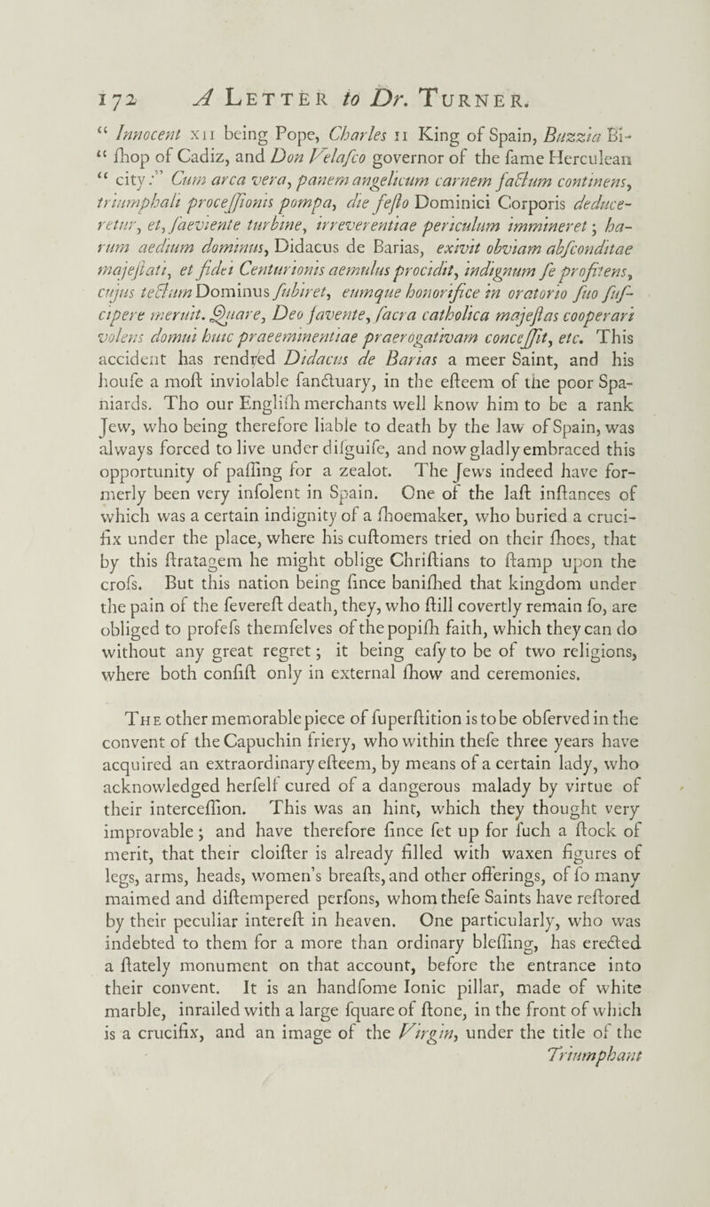 “ Innocent xii being Pope, Charles 11 King of Spain, Buzz}a Bi- u fliop of Cadiz, and Don Velafco governor of the fame Herculean “ city:” Cum area vera, panem an gelt cum carnem fa Cum continens, triumphal} procejfioms pompa, die feflo Dominici Corporis deduce- retnr, et, J'aevienie turbine, irreverentiae penculum immweret ; ha- rum aechum dommus, Didacus de Barias, exivit obviam abfeonditae majefiati, et fidtt Centunoms aemulus procidit^ indignum fe profitens, cujus tectum Dominus fubiret, eumque hon orifice in oratorio fiuo fufi- cipere meruit, fifiare, Deo javente, facra cathohca majefias cooper an volens domui huic praeemmentiae praerogativam conccjjlt, etc. This accident has rendyed Didacus de Banas a meer Saint, and his houfe a moft inviolable fandtuary, in the efteern of the poor Spa¬ niards. Tho our Englifh merchants well know him to be a rank Jew, who being therefore liable to death by the law of Spain, was always forced to live under dilguife, and now gladly embraced this opportunity of palling lor a zealot. The Jews indeed have for¬ merly been very infolent in Spain. One of the laft inflances of which was a certain indignity of a fhoemaker, who buried a cruci¬ fix under the place, where his cuftomers tried on their fhoes, that by this ftratagem he might oblige Chriftians to ftamp upon the crofs. But this nation being fince banifhed that kingdom under the pain of the fevereft death, they, who fiill covertly remain fo, are obliged to profefs themfelves of thepopifh faith, which they can do without any great regret; it being eafyto be of two religions, where both confift only in external fhow and ceremonies. The other memorable piece of fuperftition is to be obferved in the convent of the Capuchin friery, who within thefe three years have acquired an extraordinary elfeem, by means of a certain lady, who acknowledged herfell cured of a dangerous malady by virtue of their intercefiion. This was an hint, which they thought very improvable; and have therefore fince fet up for fuch a flock of merit, that their cloilfer is already filled with waxen figures of legs, arms, heads, women’s brealfs,and other offerings, of fo many maimed and dilfempered perfons, whom thefe Saints have relfored by their peculiar interelf in heaven. One particularly, who was indebted to them for a more than ordinary blefiing, has eredled a Ifately monument on that account, before the entrance into their convent. It is an handfome Ionic pillar, made of white marble, inrailed with a large fquareof ftone, in the front of which is a crucifix, and an image of the Virgin, under the title of the Triumphant