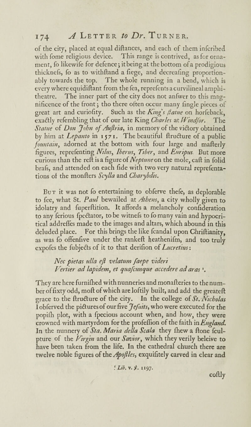 of the city, placed at equal diftances, and each of them infcribed with fome religious device. This range is contrived, as for orna¬ ment, fo likewife for defence; it being at the bottom of a prodigious thicknefs, fo as to withftand a liege, and decreafing proportion- ably towards the top. The whole running in a bend, which is every where equidiftant from the fea, reprefentsacurvilineal amphi¬ theatre. The inner part of the city does not anfwer to this mag¬ nificence of the front; tho there often occur many iingle pieces of great art and curiofity. Such as the Kings jlatue on horfeback, exactly refembling that of our late King Charles at Windfor. The Statue of Don John of Aufiria^ in memory of the victory obtained by him at Lepanto in 1571. The beautiful ftrudlure of a public fountain, adorned at the bottom with four large and mafterly figures, reprefenting Nilus, lberus, Tiber, and Enripus But more curious than the reft is a figure of Neptune on the mole, caft in folid brafs, and attended on each fide with two very natural reprefenta- tions of the monfters Scylla and Charybdis. But it was not fo entertaining to obferve thefe, as deplorable to fee, what St. Paul bewailed at Athens, a city wholly given to idolatry and fuperftition. It affords a melancholy confideration to any ferious fpe&ator, to be witnefs to fo many vain and hypocri¬ tical addreffes made to the images and altars, which abound in this deluded place. For this brings the like fcandal upon Chriftianity, as was fo offenfive under the rankeft heathenifm, and too truly expofes the fubjecfts of it to that derifion of Lucretius: Nec pietas ulla ejl velatum faepe videri Vertier ad lap idem, et quafcunque accedere ad arasT. They are here furnifhed with nunneries and monafteries to the num¬ ber of fixty odd, moft of which are loftily built, and add the greateft grace to the ftru&ure of the city. In the college of St. Nicholas Iobferved the pidiuresof our five Jefuits, who were executed for the popifh plot, with a fpecious account when, and how, they were crowned with martyrdom for the profeftion of the faith in England. In the nunnery of Sta. Marta della Scala they fhew a ftone fcul- pture of the Virgin and our Savior, which they verily beleive to have been taken from the life. In the cathedral church there are twelve noble figures of the Apoflles^ exquifitely carved in clear and 5 Lib. v. 1197. coftly