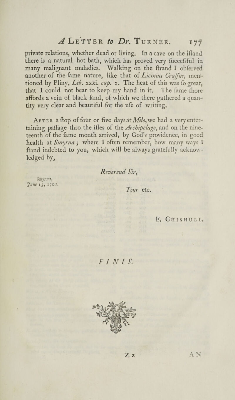private relations, whether dead or living. In a cave on the ifland there is a natural hot bath, which has proved very fuccefsful in many malignant maladies. Walking on the flrand I obferved another of the fame nature, like that of Licinius Craffus, men¬ tioned by Pliny, Lib. xxxi. cap. 2. The heat of this was fo great, that I could not bear to keep my hand in it. The fame fhorc affords a vein of black fand, of which we there gathered a quan¬ tity very clear and beautiful for the ufe of writing. After a flop of four or five days at Milo> we had a very enter¬ taining palfage thro the ifles of the Archipelago, and on the nine¬ teenth of the fame month arrived, by God’s providence, in good health at Smyrna ; where I often remember, how many ways I fland indebted to you, which will be always gratefully acknow¬ ledged by, Smyrna, June 13, 1700. Reverend Sir, Tour etc. E. Chishull. F l N l Si Z z A N