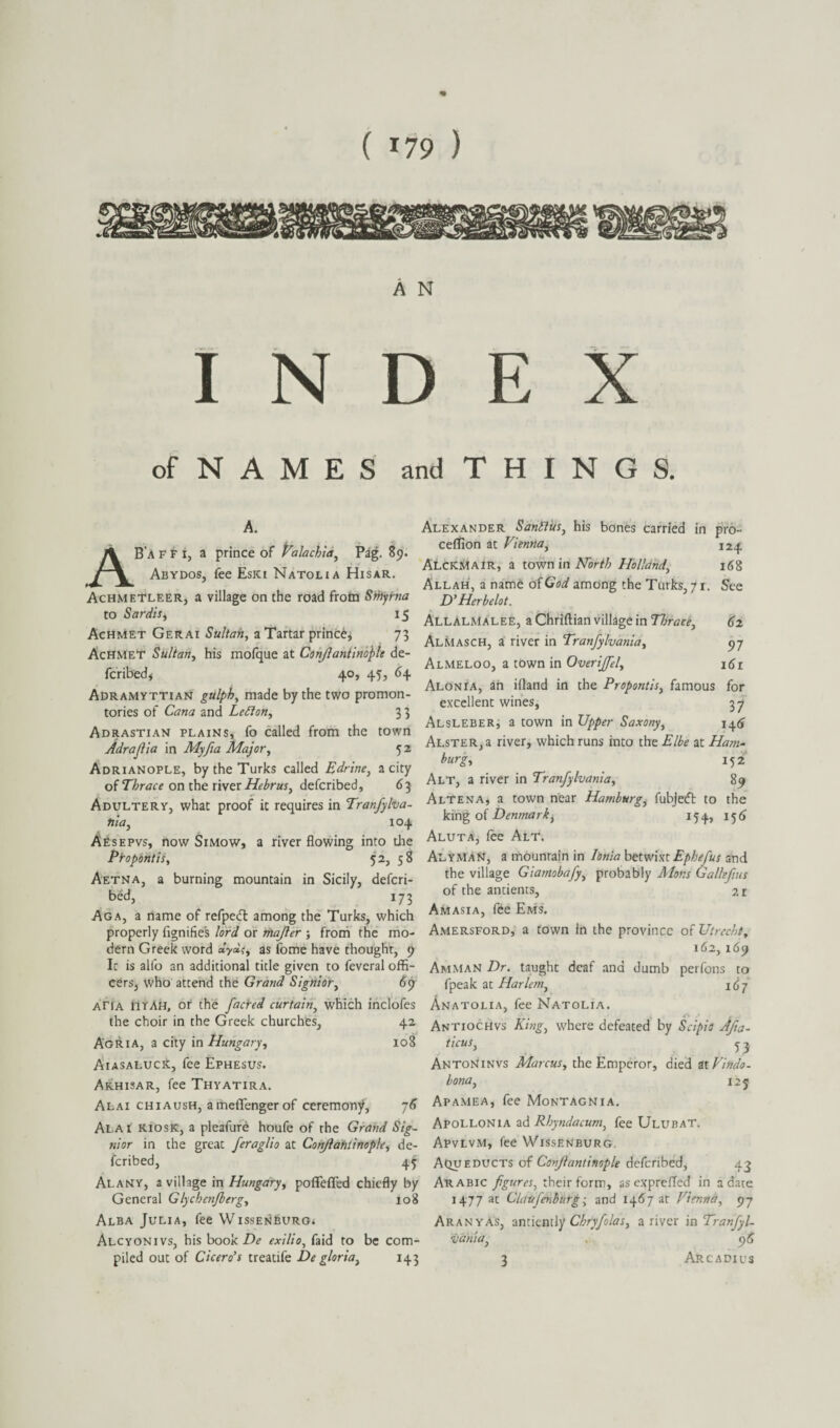 A N INDEX of N A M E S and T H I N G S. A. B'a FFi, a prince of Valachia, Pag. 89. Abydos, fee Esici Natolia Hisar. Achmetleer, a village on the road from Sriiyrna to Sardis, 15 Achmet Gerai Sultan, a Tartar princ^, 73 Achmet Sultan, his mofque at Confiantinople de¬ fcribed, 40, 45, 64 Adramyttian gulph, made by the two promon¬ tories of Cana and LeSion, 3 3 Adrastian plains, fo called from the town Adrafiia in Myfia Major, 5 2 Adrianople, by the Turks called Edrine, a city of Thrace on the river Hebrus, defcribed, 63 Adultery, what proof it requires in Tranfylva¬ nia, 104 Aesepvs, now Simow, a river flowing into die Propontis, 52, 58 Aetna, a burning mountain in Sicily, defcri¬ bed, 173 Aga, a name of refpedl among the Turks, which properly fignifies lord or majler ; from the mo¬ dern Greek word as fome have thought, 9 Ic is alfo an additional title given to feveral offi¬ cers, who attend the Grand Signior, <$9 aTia UTAH, or the facred curtain, which inclofes the choir in the Greek churches, 42 A'GRIA, a city in Hungary, 108 Aiasalucic, fee Ephesus. Akhisar, fee Thyatira. Alai chiaush, ameflfenger of ceremony, 76 Alai kiosk, a pleafure houfe of the Grand Sig¬ nior in the great feraglio at Conjlahlinople, de¬ fcribed, 45 Alanv, a village in Hungary, poflfefled chiefly by General Glychenfberg, 108 Alba Julia, fee WissENhURG* Alcyonivs, his book De exilio, faid to be com¬ piled out of Cicero's treatife De gloria, 143 Alexander Sanities, his bones carried in pro- cdfion at Vienna, 124 AlckMair, a town in North Holland, 168 Allah, a name of GW among the Turks, 7 r. See D’Herbelot. AllALMalee, a Chriftian village in Horace, 62 AlMasch, a river in Tranfylvania, 57 Almeloo, a town in Overijjel, 161 Alonia, an ifland in the Propontis, famous for excellent wines, 37 AlsLEBER, a town in Upper Saxony, 146 ALSTER,a river, which runs into the Elbe at Ham¬ burg* 152 Alt, a river in Tranfylvania, 89 AlTena, a town near Hamburg, fubjecft to the king of Denmark, 154, 156 Aluta, fee Alt. AlyMaN, a mountain in Ionia betwixt Ephefus and the village Giamobafy, probably Mans Gallefius of the antients, 21 Amasia, fee Ems. Amersford, a town in the province of Utrecht, 162,169 Amman Dr. taught deaf and dumb perfons to fpeak at Harlem, 167 Anatolia, fee Natolia. A , Antiochvs King, where defeated by Sr/p/tf ticus, 5 3 Antoninvs Marcus, the Emperor, died atVindo- bona, 125 Apamea, fee Montagnia. Apollonia ad Rhyndacum, fee Ulubat. Apvlvm, fee Wissenburg. Aqueducts of Conjlantinople defcribed, 43 Arabic figures, their form, asexpreffed in a date 1477 at Clduj'enburg; and 1467 at Vienna, 97 Aranyas, anciently Chryfolas, a river in Tranfyl- vdhia, . 96 3 Arc adi us 3