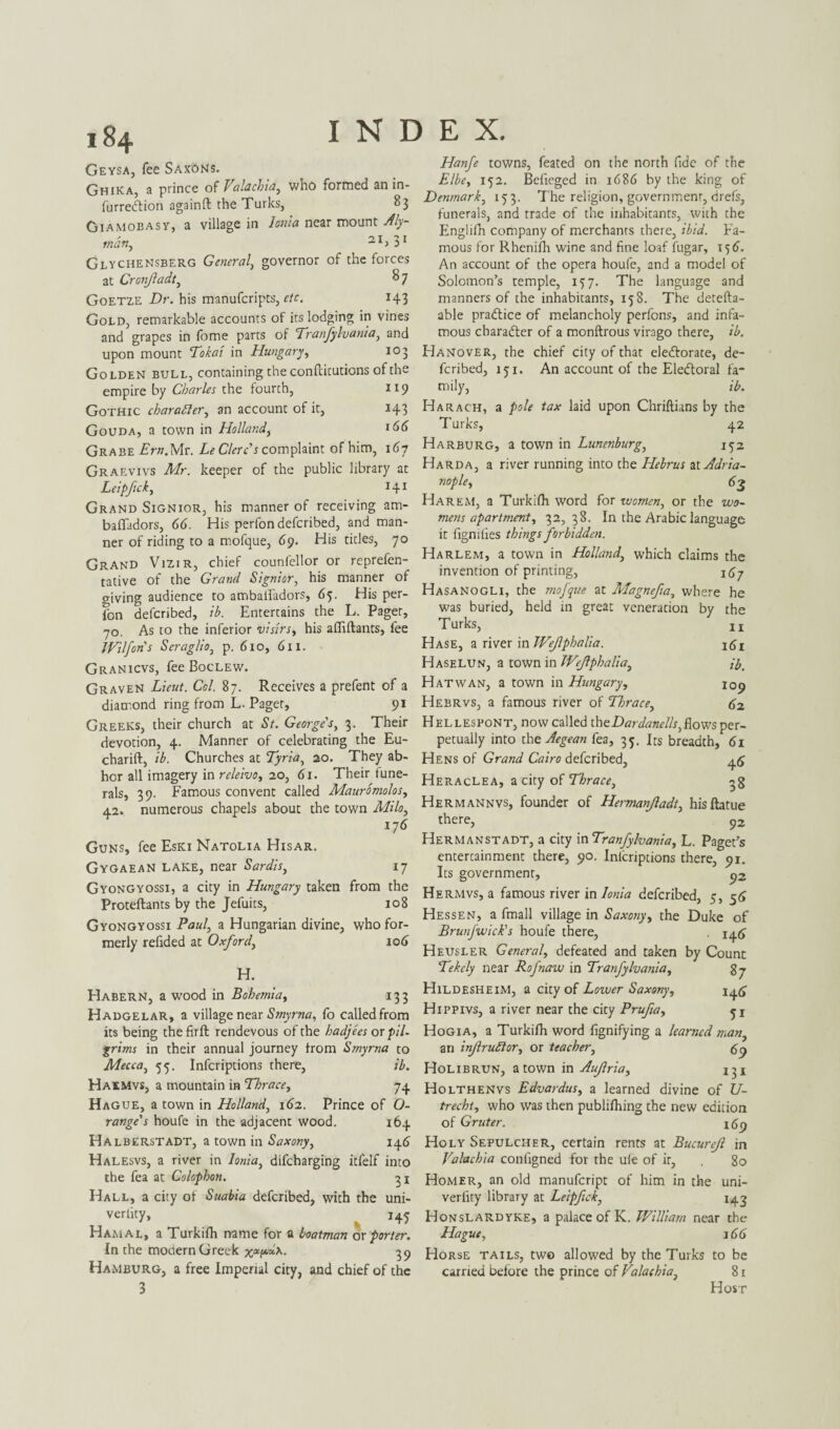 Geysa, fee Sax6Ns. Ghika, a prince of Valachia, who formed an in- furreCtion againft the Turks, 83 Giamobasy, a village in Ionia near mount Aly~ 2. I 1 I many Glychensberg General, governor of the forces at Cronjladt, $ 7 Goetze Dr. his manufcripts, 143 Gold, remarkable accounts of its lodging in vines and grapes in fome parts of Tranfylvania, and upon mount Tokai in Hungary, 103 Golden bull, containing the confticutions of the empire by Charles the fourth, 119 Gothic character, an account of it, 143 Gouda, a town in Holland, t66 Grabe Ern.Mx. LeClercs complaint of him, 167 Graevivs Mr. keeper of the public library at Leipfick, 141 Grand Signior, his manner of receiving am- bafladors, 66. His perfondefcribed, and man¬ ner of riding to a mofque, 69. His titles, 70 Grand Vizir, chief counfellor or reprefen- tative of the Grand Signior, his manner of giving audience to ambalfadors, 65. His per- fon defcribed, ib. Entertains the L. Pager, 70. As to the inferior visirs, his afliftants, fee J Vi If on s Seraglio, p. 610, 611. Granicvs, fee Boclew. Graven Lieut. Col. 87. Receives a prefent of a diamond ring from L. Pager, 91 Greeks, their church at St. George's, 3. Their devotion, 4. Manner of celebrating the Eu- charift, ib. Churches at Tyria, 20. They ab¬ hor all imagery in releivo, 20, 61. Their fune¬ rals, 39. Famous convent called Mauromolos, 42. numerous chapels about the town Milo, 176 Guns, fee Eski Natolia Hisar. Gygaean lake, near Sardis, 17 Gyongyossi, a city in Hungary taken from the Proteftants by the Jefuits, 108 Gyongyossi Paul, a Hungarian divine, who for¬ merly refided at Oxford, 106 H. Habern, a wood in Bohemia, 133 Hadgelar, a village near Smyrna, ib called from Hanfe towns, feated on the north fide of the Elbe, 152. Befieged in 1686 by the king of Denmark, 153. The religion, government, drefs, funerals, and trade of the inhabitants, with the Engliih company of merchants there, ibid. Fa¬ mous for Rhenifh wine and fine loaf fugar, 15 6. An account of the opera houfe, and a model of Solomon’s temple, 157. The language and manners of the inhabitants, 158. The detefta- able practice of melancholy perfons, and infa¬ mous character of a monftrous virago there, ib. Hanover, the chief city of that electorate, de¬ fcribed, 151. An account of the Electoral fa¬ mily, ib. Harach, a pole tax laid upon Chriftians by the Turks, 42 Harburg, a town in Lunenburg, 152 Harda, a river running into the Hebrus atAdria- nople, 63 Harem, a Turkifh word for women, or the wo¬ mens apartment, 32,38. In the Arabic language it fignilies things forbidden. Harlem, a town in Holland, which claims the invention of printing, Hasanogli, the mofque at Magnefia, where he was buried, held in great veneration by the T urks, j x Hase, a river in Wejlphalia. i6z Haselun, a town in Wejlphalia, ib. Hat wan, a town in Hungary, 109 Hebrvs, a famous river of Thrace, 62 Hellespont, now called theDardanel/s,flows per¬ petually into the Aegean fea, 35. Its breadth, 61 Hens of Grand Cairo defcribed, 45 HeracLea, a city of Thrace, ^g Hermannvs, founder of Hermanjladt, hisftatue there, ?2 Hermanstadt, a city in Tranfylvania, L. Paget’s entercainment there, 90. Inlcriptions there, 91. Its government, ^2 Hermvs, a famous river in Ionia defcribed, 5, 56 Hessen, a fmall village in Saxony, the Duke of Brunfwick's houfe there, . 14(7 Heusler General, defeated and taken by Count Tekcly near Rofnaw in Tranfylvania, g-j HildesheiM, a city of Lower Saxony, 146 Hippivs, a river near the city Prufia, 51 its being the firft rendevous of the hadjees or p/7- Hogia, a Turkifh word fignifying a learned man, grims in their annual journey from Smyrna to Mecca, 55. Infcriptions there, ib. Haemvs, a mountain in Thrace, 74 Hague, a town in Holland, 162. Prince of O- range's houfe in the adjacent wood. 164 Halberstadt, a town in Saxony, 146 Halesvs, a river in Ionia, difeharging itfelf into the fea at Colophon. 31 Hall, a city of Suabia defcribed, with the uni- verlity, 145 Hamal, a Turkifh name for a boatman ox porter. In the modern Greek xatH*. 39 Hamburg, a free Imperial city, and chief of the 3 an injlrufior, or teacher, <59 Holibrun, a town in Aujlria, 131 Holthenvs Edvardus, a learned divine of U- trecht, who was then publifhing the new edition of Gruter. 169 Holy Sepulcher, certain rents at Bucurejl in Valachia configned for the u(e of it, , 80 Homer, an old manufeript of him in the uni- verfity library at Leipfick, 143 Honslardyke, a palace of K. William near the Hague, 166 Horse tails, two allowed by the Turks to be carried before the prince of Valachia, 81 Host