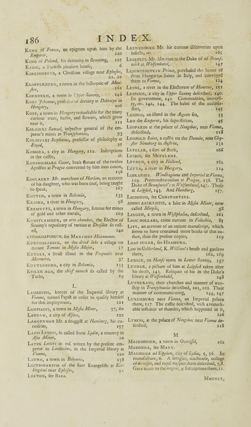 King of France, an epigram upon him by the Emperor, 120 King of Poland, his dexterity in (hooting, 125 Kiosk, a Turkifh pleafure houfe, 6 Kirkingecui, a Chriftian village near Ephefus, 21, 22 Klopperburg, a town in the bifhopricof Mun- Jler, 161 Koendern, a town in Upper Saxony, 146 Koes 'Johannes, profeflurof divinity at Debrecyn in Hungary, 10^ Koes, a town in Hungary remarkable for the many curious trees, herbs, and flowers, which grow near it, 111 Koloseri Samuel, infpeCtor general of the em¬ peror’s mines in Tranjylvania, 93 Kolosvari Stephanas, prefeffor of philofophy at Enyed, 95 Komora, a city in Hungary, 112. Infcriptions in the caftle, l°- Koningsmark Count, brafs ftatues of the twelve Apoftles at Prague converted by him into canon, • 136 Koolaert Mr. merchant of Harlem, an account of his daughter, who was born deaf, being taught to fpeak, 1(>7 Kottin, a town in Bohemia, 133 Krasna, a river in Hungary, 98 Kremnytz, a town in Hungary, famous for mines of gold and other metals, 109 Kunstcammer, or arts chamber, the EleCtor of Saxony’s repofitory of rarities at Drefden fo call¬ ed, 140 kypiakoapomicn, fee Maximus Hieromonac. Kurugelchick, or the dried lake a village on mount Ternnus in Myfia Major, 5 7 Kutali, a fmall ifland in the Propontis near Alarmora, 37 Kuttenberg, a city in Bohemia, 133 Kysler aga, the chief eunuch fo called by the Turks, 69 L. LaMBECIvs, keeper of the Imperial library at Vienna, turned Papift in order to qualify himfelf for that imployment, 121 Lampsacvs, a town in Myfia Minor, 37, do Land aw, a city of Alface, 122 Langerman Mr. a druggift at Hamburg, his cu- riofities, 157 Leewenhoek Mr. his curious difcoveries upon infeCts, etc. 165 Leibnitz Mr. libr rian to the Duke of of BrunJ- wick at IVolfembutel, 147 Leichtenstein Prince, purchafed the bones of three Hungarian Saints in Italy, and conveyed them to Vienna, 124 Leine, a river in the Electorate of Hanover, 151 Leipsick, a city in Upper Saxony defcribed, 140. Its government, 141. Commodities, univerfi- ty, etc. 142, 144. The habit of the ecclefia- ftics, 145 Lemnos, an ifland in the Aegean fea, 33 Leo the Emperor, his fuperftition, 45 Leopards at the palace of Neugebac, near Vienna, defcribed, 118 Leopold Saint, a caftle on the Danube, near Cloy- Jler Newburg in Aujlria, 131 Lepelar, a fort of ftork, 166 Lesbos, fee Mitylene. Leyden, a city in Holland, 162 Leyta, a river in Hungary, 114 Libraries. Windhagiana and Imperial at Vienna, 119. Premonftratenlian at Prague, 136. The Duke of Brunfwick’s at Wilfembutel, 147. Thofe at Leipfck, 143. And Hamburg, 157, Licinnivs, fee Constantine. Aimnh aaekt-Aitie, a lake in Alyfia ALinor, now called Minyds, 58 Lingen, a town in Wejlphalia, defcribed, 161 Lion dollars, coins current in Valachia, 85 Livy, an account of an antient manufcripr, which feems to have contained more books of that au¬ thor, than the prefent copies, 119 Loaf sugar, fee Hamburg. Loo in Gelderland, K. William's houfe and gardens there, 162, 169 Lubeck, an Hanfe town in Lower Saxony, 157 Luther, a picture of him at Leipfick taken after his death, 143. Reliques of his in the Duke’s library at IVolfembutel, 148 Lutherans, their churches and manner of wor- fhip in Tranfylvania defcribed, 101, 102. Their manner of communicating, 144, 147 Luxemburg near Vienna, an Imperial palace there, 117. The caftle defcribed, with aremark- able inftance of thunder, which happened in it, 126 Lynces, at the palace of Neugebac near Vienna de- lcribed, 118 Lapi3 Lydivs, fo called from Lydia, a country in Afa Minor, 1 o Latin Letters in mf. writen by the prefent em¬ peror to Lambecius, in the Imperial library at Vienna, j 20 Launa, a town in Bohemia, 138 Lection a rivm of the four Evangelifts at Kir- kingecui near Ephefus, 2 2 Lecton, fee Baba. M. Mackshusen, a town in Overijfel, 162 Madonna, fee Mary. Magnesia ad Sipylum, ciry of Lydia, 5,5 6. Its manufacture, 6. A feraglio, madnoufe, college ofdervifes, and royal mofques there defcribed, 7,8. Gave name to thccmagnet, 9 Infcriptions there, 11. Magnet,