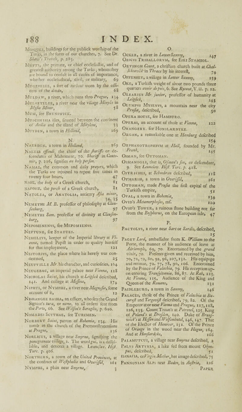 Mosques, buildings for the publick worfhipof the Turks, in the form of our churches, 7. See Dr. Shaw's Travels, p. 283. Mufti, the primate, or chief ecclcfiaftic, and of greateft authority among the Turks; whom they are bound to conlult in all caufes of importance, whether ecclefiaftical, civil, or military, 69 Mugevezee, a fort of turbant worn by the offi¬ cers of the divan, 68 Muldaw, a river, which runs thro Prague, 134 Mulvetelee, a river near the village Minyds in Myfta Minor, 5 ^ Mum, fee Brunswick. Musconisia illes, fituated between the continent of Aeolia and the ifland of Mitylcne, 3 3 Muyden, a town in Holland, 169 N. Naerden, a towrn in Holland, 169 Nakeib ejfendi, the chief of the Jherijfs or de- fcendants of Mahoment, 70. Sheriff in Cante- mir, p. 216, fignifies an holy perfon. Namaz, the common and daily prayers, which the Turks are injoined to repeat five times in twenty four hours, 47 naos, the body of a Greek church, 81 napqhe, the porch of a Greek church, 81 Natolia, or Anatolia, antienty Afia minor, 34? 35 Nemethi M. B. profeffor of philofophy at Clau- fenburg, 97 Nemethi Sam. profeffor of divinity at Claufen- burg, 97 Nepomenenvs, fee Mepomienvs. Neftune, fee Statues. Nesselivs, keeper of the Imperial library at Vi¬ enna, turned Papift in order to quality himfelf for that imploymenr, 121 Nestorivs, the place where his herefy was con¬ demned, 25 Neufville Mr. his character, and curiofities, 164 Neugebac, an imperial palace near Vienna, 118 Nicholas Saint, his church atLeipjick defcribed, 141. And college at Meffma, 17. Niphti, or Nymphe, a river new Atagnefia, forne account of it, 12 Nishangee basha, an officer, who fets the Grand Signior’s tura, or name, to all orders fcnt from the Porte, 66. See IVilfons Seraglio, p. 610. Nomades Scythae, fee Turcmen. Norbert Saint, patron of Bohemia, 134. His tomb in the church of the Premonftratenfians at Prague, 136 Norlicui, a village near Smyrna, fignifying the pomegranate village, 2. The word£«/, isadiffyl- lable, and denotes a village. Leunclav. tiff. Lure. p. 406. Northern, a town of the United Provinces, at the confines of We/lphalia and OveriJJel' 161 Nymphe, a plain near Smyrnav 3 O. Ocker, a river in Lower Saxony, j^ Oescvs Triballorvm, fee EskiStambol. Oetingh Count, a chriftian church built at Chal- likcavdk'in Thrace by his intereft, 74 Offensey, a village in Lower Saxony, 159 Oke, aTurkiffi weight of about two pounds three quarters avoir depois,6. See Rycaut, V. iii. p. 12. Olearius Mr. junior, profeffor of humanity at Leipfick, 143 Olympvs Mysenvs, a mountain near the city Prufta, defcribed, 50 Opera fiouse, fee Hamburg. Operas, an account of thofe at Vienna, 122 Orangery, fee Honslardyke. Organ, a remarkable one at Hamburg defcribed *54 Orphanotrophivm at Hall, founded by Mr. Frank, 145 Osman, fee Ottoman. Osmanogli, that is, OJman’s fon, or defcendant, 9. See Leunclav. Hff. Turc. p. 418. Ostriches, at Schonbran defcribed, 118 Otmarsh, a town in OveriJJel, Ottoman, made Prufta the firft capital of the Turkifh empire, Oval, a town in Bohemia, 13^ Ovid’s Metamorphofes, mf. 120 Ovid’s Tower, a ruinous ftone building not far from the Bofphorus, on the European lide, 47 P. Pactolvs, a river near Sartor Sardis, defcribed, 15 Paget Lord, ambaffador from K. William to the Porte, the manner of his audience of leave at Adrianople, 69, 70. Entertained by the grand vizir, 70. Prefents given and received by him, 70, 71, 72, 80, 92, 96, 107,131. His equipage and retinue, 72, 77, 78, 90, 106. Entertained by the Prince of Valachia, 79. His reception up¬ on entering Tranfylvania, 86,87. AtRab, 113. At Vienna, 115, Audience of the King and Queen of the Romans, 131 Paidleburg, a town in Saxony, 146 Palaces, thofe of the Prince of Valachia at Bu- cureff and Tergoviff defcribed, 79, 82. Of the Emperor at or near Vienna and Prague, 117,118, 126, 135. Count Traun’s at Petronel, 125. King of Poland's at Drefden, 140. Duke of BrunJ- wick's at Hejfen and Wolfembutel, 146, 147. That of the Eledor of Hanover, 151. Of the Prince of Orange in the wood near the Hague, 164. And at Honjlardyke, 166 PalaMUTCUi, a village near Smyrna defcribed, 2 Palvs Artynia, a lake fed from mount Olym¬ pus, defcribed, 51 riANAHA, or Virgin Mother, her image defcribed, 75 Pannonian Alps near Baden, in Auffria, 126 Paper