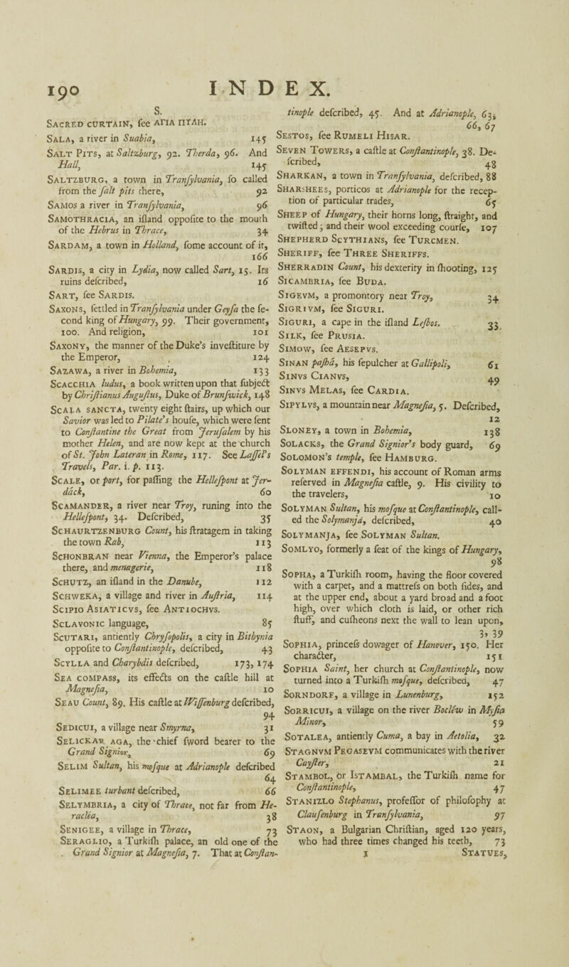 145 j45 Sacred curtain, fee aha riTAH. Sala, a river in Suabia, Salt Pits, at Saltzburg, 92. Tberda, 96. Hall, Saltzburg, a town in Tranfylvania, fo called from the fait pits there, 92 Samos a river in Tranfylvania, 96 Samothracia, an ifland oppofite to the mouth of the Hebrus in Thrace, 34. Sard am, a town in Holland, fome account of it, 166 Sardis, a city in now called Sarr, 15. Its ruins defcribed, 16 Sart, fee Sardis. Saxons, fettled in Tranfylvania under Geyfa the fe- cond king of Hungary, 99. Their government, 100. And religion, 101 Saxony, the manner of the Duke’s inveftiture by the Emperor, , 124 Sazawa, a river in Bohemia, 133 Scacchia Indus, a book written upon that fubjedt tinople defcribed, 45. And at Adrianople, 63, 66, 67 Sestos, fee Rumeli Hisar. And Seven Towers, a caftle at Conjlantinople, 38. De¬ fcribed, 48 Sharkan, a town in Tranfylvania, defcribed, 88 SharsHEEs, porticos at Adrianople for the recep¬ tion of particular trades, Cj Sheep of Hungary, their horns long, ftraighr, and twilled ■ and their wool exceeding courle, 107 Shepherd Scythians, fee Turcmen. Sheriff, fee Three Sheriffs. Sherradin County his dexterity in (hooting, 125 Sicambria, fee Buda. Sigevm, a promontory near Troy, Sigrivm, fee Siguri. Siguri, a cape in the ifland Lefbos. Silk, fee Prusia. Simow, fee Aesepvs. SinaN pajha, his fepulcher at Gallipoli, Sinvs Cianvs, Sinvs Melas, fee Cardia. 3+ 3> 61 4? by Chrijlianus Auguflus, Duke of Brunfvuick, 148 Scala sancta, twenty eight (lairs, up which our Lvs> a mouncaln near Magnefia, 5. Defcribed, Savior was led to Pilate's houfe, which were fent to Conflantine the Great from Jerufalem by his mother Helen, and are now kept at the'church of St. John Later anin Rome, 117. See LaJfePs Travels, Par. i. p. 113. Scale, or port, for palling the Hellefpont at Jer- dack, 60 Scamander, a river near Troy, runing into the Hellefpont, 34. Defcribed, 35 Schaurtzenburg Count, hisflratagem in taking the town Rab, 113 Schonbran near Vienna, the Emperor’s palace there, and menagerie, 118 Schutz, an ifland in the Danube, 112 Schweka, a village and river in Aujlria, 114 Scipio Asiaticvs, fee Antiochvs. Sclavonic language, 85 Scutari, antiently Chryfopolis, a city in Bithynia oppofite to Conjlantinople, defcribed, 43 Scylla and Charybdis defcribed, 173, 174 Sea compass, its effedls on the caftle hill at Magnefia, 10 Seau Count, 89. His caftle at Wiffenburg defcribed, 94 Sedicui, a village near Smyrna, 31 Selickar aga, the-chief fword bearer to the Grand Signing 69 Selim Sultan, his mcfque at Adrianople defcribed 64 Selimee turbant defcribed, 66 12 138 69 Sloney, a town in Bohemia, Solacks, the Grand Signior’s body guard, Solomon’s temple, fee Hamburg. Solyman effendi, his account of Roman arms referved in Magnefia caftle, 9. His civility to the travelers, 10 Solyman Sultan, his mofque at Conjlantinople, call¬ ed the Solymanja, defcribed, 40 Solymanja, fee Solyman Sultan. Somlyo, formerly a feat of the kings of Hungary, 98 Sopha, a Turkifh room, having the floor covered with a carper, and a mattrefs on both lides, and at the upper end, about a yard broad and a foot high, over which cloth is laid, or other rich fluff, and cufheons next the wall to lean upon, 3> 39 Sophia, princefs dowager of Hanover, 150. Her character, 151 Sophia Saint, her church at Conjlantinople, now turned into a Turkifh mofque, defcribed, 47 Sorndorf, a village in Lunenburg, Sorricui, a village on the river Boclew in Myfia Minor, 5 9 Sotalea, antiently Cuma, a bay in Aetolia, 32 Stagnvm Peg asevm communicates with the river Cayjler, 21 Stambol, hr Istambal, the Turkifh name for Conjlantinople, 47 Selymbria, a city of Thrace, not far from He- Stanizlo Stephanas, profeffor of philofophy at raclea, 58 Claufenburg in Tranfylvania, 97 Senigee, a village in Thrace, 73 Staon, a Bulgarian Chriftian, aged 120 years, Seraglio, a Turkifh palace, an old one of the who had three times changed his teeth, 73 . Grand Signior at Magnefia, 7. That at Conjlan- i Statues,