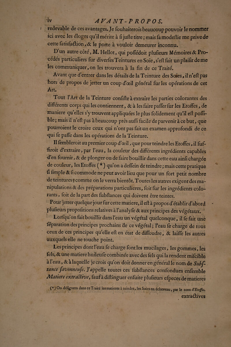 redevable de ces avantages. Je fouhaiterois beaucoup pouvoir le nommer ici avec les éloges quil mérite à fi jufte titre ; mais fa modefiie me prive de cette fatisfadion, & le porte à vouloir demeurer inconnu. D un autre coté, M. Hellot, qui poffédoit plufieurs Mémoires & Pro¬ cédés particuliers fur diverfes Teintures en Soie, s’eft fait unplaifirdeme les communiquer, on les trouvera à la fin de ce Traité. Avant que d’entrer dans les détails de la Teinture des Soies, il n'eft pas hors de propos de jetter un coup d’œil général fur les opérations de cet Art. Tout 1 Art de la Teinture confifte à extraire les parties colorantes des différents corps qui les contiennent, & à les faire paffer fur les Etoffes, de maniéré qu’elles s’y trouvent appliquées le plus folidement qu’il efl poffi- ble ; mais il n eft pas à beaucoup près auffi facile de parvenir à ce but, que pourroient le croire ceux qui n’ont pas fait un examen approfondi de ce qui fe paffe dans les opérations de la Teinture. Il fembleroit au premier coup d’œil * que pour teindre les Etoffes, il fuf- firoit d’extraire, par l’eau, la couleur des différents ingrédients capables d en fournir, & de plonger ou de faire bouillir dans cette eau ainfi chargée de couleur, les Etoffes ( * ) qu’on a deflein de teindre ; mais cette pratique û fimple & fi commode ne peut avoir lieu que pour un fort petit nombre de teintures f comme on le verra bientôt. Toutes les autres exigent des ma¬ nipulations 8c des préparations particulières, foit fur les ingrédients colo¬ rants , foit de la part des fubffances qui doivent être teintes. Pour jetter quelque jour fur cette matière, il eft à propos d’établir d’abord plufieurs propofitions relatives à l’analyfe 8c aux principes des végétaux. Lorfqu’on fait bouillir dans l’eau un végétal quelconque, il fe fait une féparation des principes prochains de ce végétal; l’eau fe charge de tous ceux de ces principes qu elle eft en état de diffoudre, 8c laifle les autres • • ‘ * \ - - *— • .. auxquels elle ne touche point. Les principes dont l’eau fe charge font les mucilages, les gommes, les fels, & une matière huileufe combinée avec des fels qui la rendent mifcible a 1 eau, 8c à laquelle je crois qu’on doit donner en général le nom de Subs¬ tance favonneufe. J’appelle toutes ces fubftances confondues enfemble Matière extractive, fauf à diftinguer enfuite plufieurs efpeces de matières (*) On dé%nera dans ce Traité les matières à teindre, les Soies en écheveau, par le nom dfEtoffes. extradives •* •