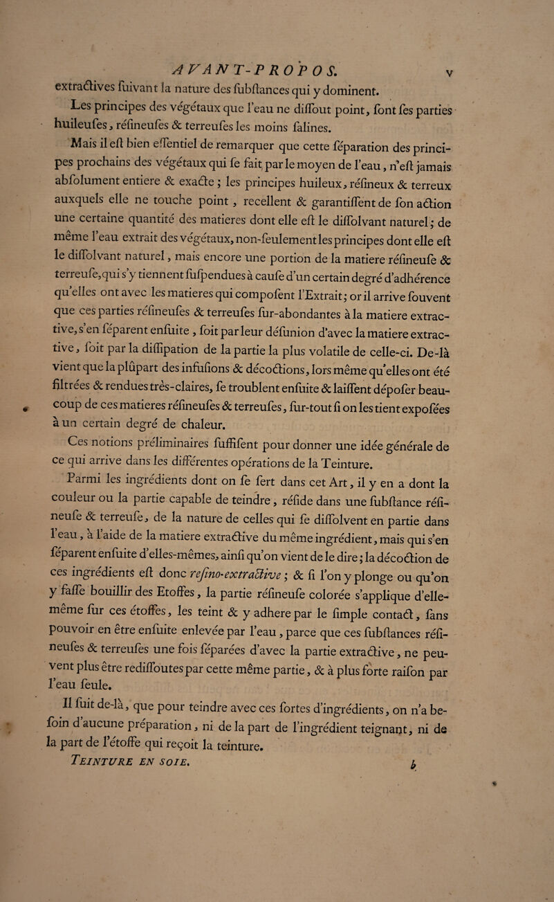 AVANT-PROPOS. extradives fuivant îa nature des fubftances qui y dominent. Les principes des végétaux que 1 eau ne dilTout point, font les parties huileufes, réfineufes St terreufes les moins falines. Mais il elt bien elTentiel de remarquer que cette féparation des princi¬ pes prochains des végétaux qui fe fait parle moyen de l’eau, n eft jamais abfolument entière & exade ; les principes huileux, réfineux St terreux auxquels elle ne touche point, recellent St garantirent de fon adion une certaine quantité des matières dont elle eft le dilïblvant naturel; de même 1 eau extrait des végétaux, non-feulement les principes dont elle eft le dilïblvant natuieî, mais encore une portion de la matière réfineufe 8c îen eme,qui s y tiennent fufpendues a caule d un certain degré d’adhérence quelles ontavec les matières qui compofent l’Extrait; or il arrive fouvent que ces parties réfineufes St terreufes fur-abondantes à la matière extrac¬ tive, s en féparent enfuite , foit par leur défimion d’avec la matière extrac¬ tive , (oit par la diflipation de la partie la plus volatile de celle-ci. De-là vient que la plupart des infufions St décodions, lors même qu'elles ont été filtrées St rendues très-claires, fe troublent enfuite St laiffent dépofer beau¬ coup de ces matières réfineufes St terreufes, fur-tout fi on les tient expofées à un certain degré de chaleur. Ces notions préliminaires fuffilent pour donner une idée générale de ce qui arrive dans les différentes opérations de la Teinture. Parmi les ingrédients dont on fe fert dans cet Art, il y en a dont la couleur ou la partie capable de teindre, réfide dans une fiibflance réfi- neufe St terreufe, de la nature de celles qui fe diffolvent en partie dans 1 eau, a 1 aide de la matière extradive du même ingrédient, mais qui s’en feparent enfuite d elles-memes, amfi qu on vient de le dire ; la décodion de ces ingrédients eft donc rejino-eoctraïïive ; St fi fon y plonge ou qu’on y faffe bouillir des Etoffes, la partie réfineufe colorée s’applique d’elle- meme fur ces étoffés, les teint St y adhéré par le fimple contad, fans pouvoir en être enfuite enlevée par l’eau, parce que ces fubftances réfi¬ neufes & terreufes une fois féparées d’avec la partie extradive, ne peu¬ vent plus être rediffoutespar cette même partie, & à plus forte raifon par Peau feule. Il fuit de-là, que pour teindre avec ces fortes d’ingrédients, on n’a be- foin d aucune préparation, ni de la part de l’ingrédient teignant, ni de la part de 1 étoffé qui reçoit la teinture.