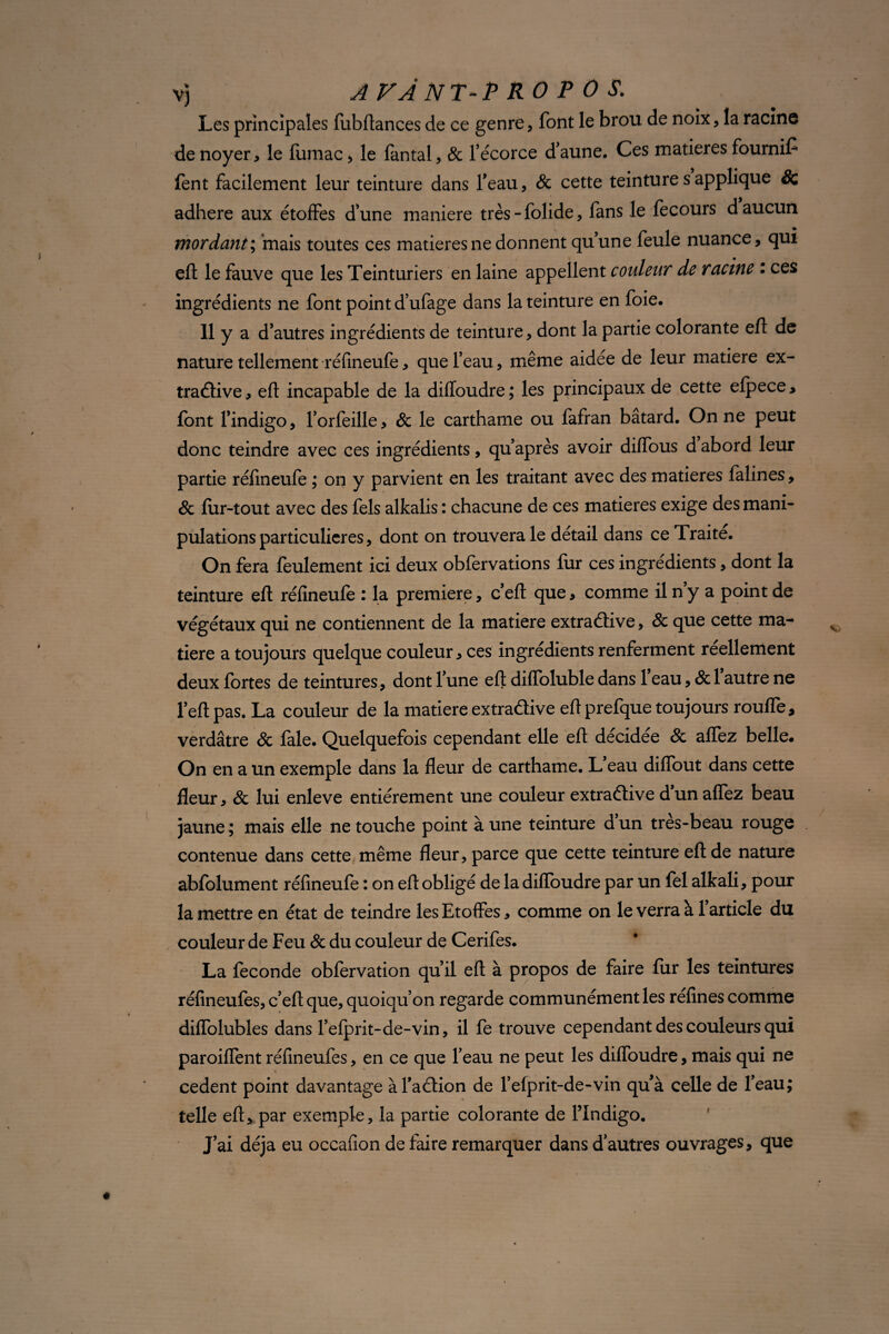 Les principales fubilances de ce genre, font le brou de noix, la racine de noyer * le fumac , le fantal, & l’écorce d’aune. Ces matières fournit fent facilement leur teinture dans l’eau, & cette teinture s applique & adhéré aux étoffes d’une maniéré très-folide, fans le fecours d aucun mordant; mais toutes ces matières ne donnent qu’une feule nuance, qui eft le fauve que les Teinturiers en laine appellent couleur de racine : ces ingrédients ne font point d’ufage dans la teinture en foie. 11 y a d’autres ingrédients de teinture, dont la partie colorante efl de nature tellement réfineufe, que feau, même aidée de leur matière ex- traâive, eft incapable de la difloudre; les principaux de cette efpece, font l’indigo, l’orfeille, & le carthame ou fafran batard. On ne peut donc teindre avec ces ingrédients, qu’après avoir diiïous d abord leur partie réfineufe ; on y parvient en les traitant avec des matières falines, & fur-tout avec des fels alkalis : chacune de ces matières exige des mani¬ pulations particulières, dont on trouvera le détail dans ce Traite. On fera feulement ici deux obfervations fur ces ingrédients, dont la teinture eft réfineufe : la première, c’eft que, comme il n y a point de végétaux qui ne contiennent de la matière extraétive, 8c que cette ma¬ tière a toujours quelque couleur, ces ingrédients renferment réellement deux fortes de teintures, dont l’une eft diffoluble dans 1 eau, & 1 autre ne l’eft pas. La couleur de la matière extraélive eft prefque toujours roufle, verdâtre & fale. Quelquefois cependant elle eft decidee & affez belle. On en a un exemple dans la fleur de carthame. L eau diffout dans cette fleur, & lui enleve entièrement une couleur extraélive d un affez beau jaune ; mais elle ne touche point à une teinture d’un très-beau rouge contenue dans cette même fleur, parce que cette teinture eft de nature abfolument réfineufe : on eft obligé de la difloudre par un fel alkali, pour la mettre en état de teindre les Etoffes, comme on le verra à l’article du couleur de Feu & du couleur de Cerifes. La fécondé obfervation qu’il eft à propos de faire fur les teintures réfineufes, c’eft que, quoiqu’on regarde communément les refines comme diffolubles dans l’efprit-de-vin, il fe trouve cependant des couleurs qui paroiffent réfineufes, en ce que l’eau ne peut les difloudre, mais qui ne cedent point davantage àl’aélion de l’efprit-de-vin quà celle de l’eau; telle eft, par exemple, la partie colorante de l’Indigo. J’ai déjà eu occafion de faire remarquer dans d’autres ouvrages, que